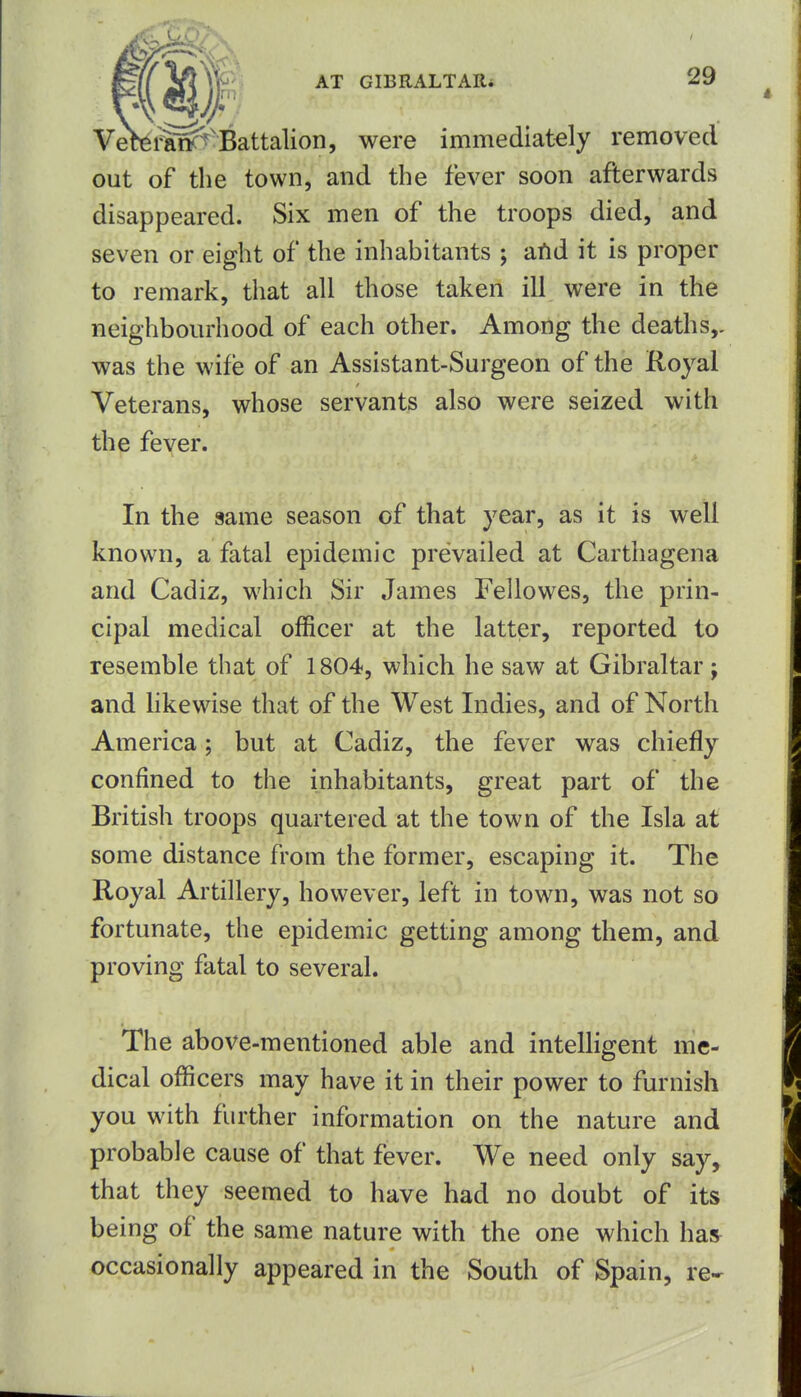 Vetei^ncT-Battalion, were immediately removed out of the town, and the fever soon afterwards disappeared. Six men of the troops died, and seven or eight of the inhabitants ; aild it is proper to remark, that all those taken ill were in the neighbourhood of each other. Among the deaths,, was the wife of an Assistant-Surgeon of the Royal Veterans, whose servants also were seized with the fever. In the same season of that year, as it is well known, a fatal epidemic prevailed at Carthagena and Cadiz, which Sir James Fellowes, the prin- cipal medical officer at the latter, reported to resemble that of 1804, which he saw at Gibraltar; and hkewise that of the West Indies, and of North America; but at Cadiz, the fever was chiefly confined to the inhabitants, great part of the British troops quartered at the town of the Isla at some distance from the former, escaping it. The Royal Artillery, however, left in town, was not so fortunate, the epidemic getting among them, and proving fatal to several. The above-mentioned able and intelligent me- dical officers may have it in their power to furnish you with further information on the nature and probable cause of that fever. We need only say, that they seemed to have had no doubt of its being of the same nature with the one which has occasionally appeared in the South of Spain, re-