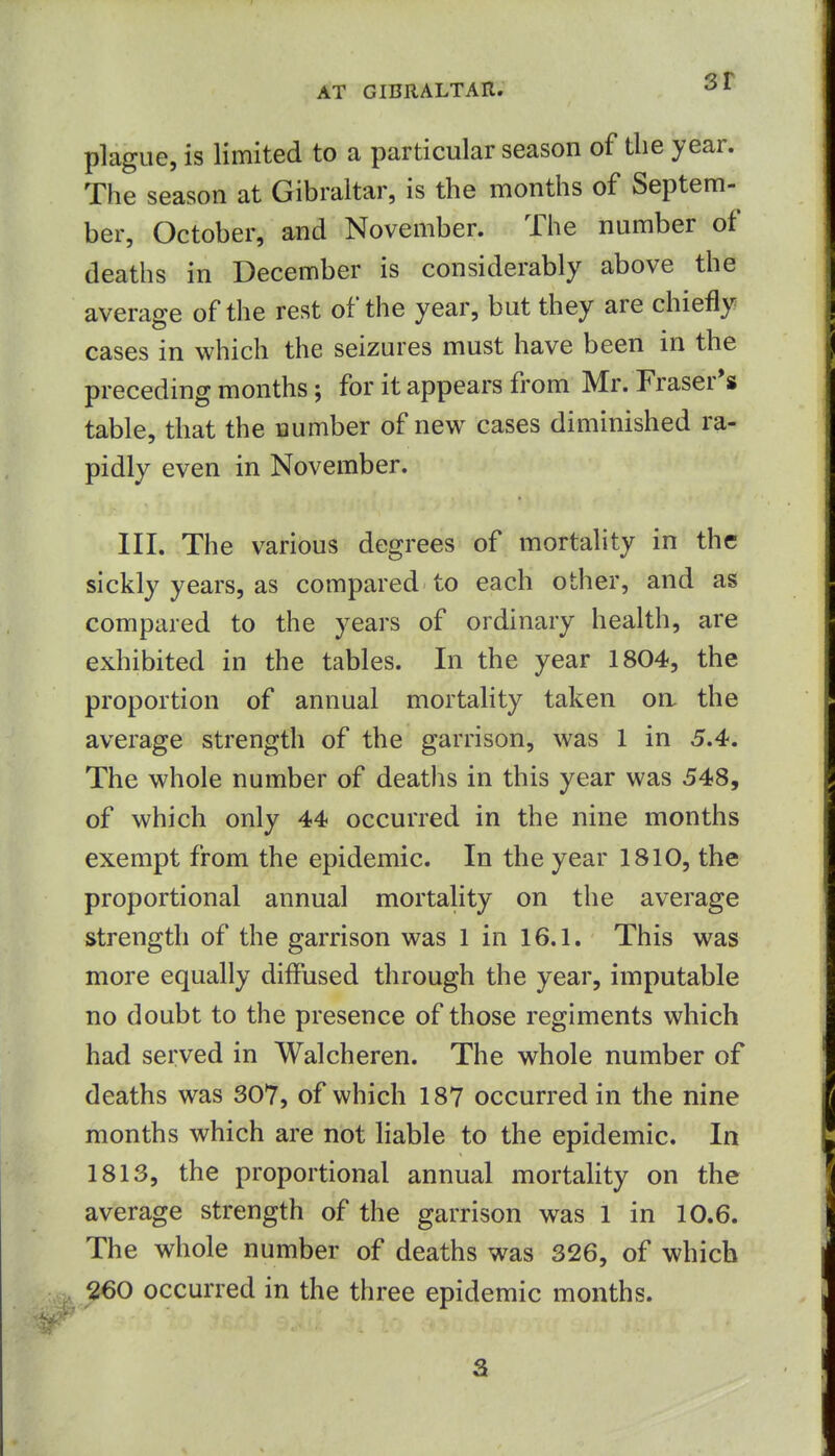 sr plague, is limited to a particular season of the year. The season at Gibraltar, is the months of Septem- ber, October, and November. The number of deaths in December is considerably above the average of the rest of the year, but they are chiefly cases in which the seizures must have been in the preceding months; for it appears from Mr. Eraser's table, that the number of new cases diminished ra- pidly even in November. III. The various degrees of mortality in the sickly years, as compared to each other, and as compared to the years of ordinary health, are exhibited in the tables. In the year 1804, the proportion of annual mortality taken on the average strength of the garrison, was 1 in 5.4. The whole number of deaths in this year was 548, of which only 44 occurred in the nine months exempt from the epidemic. In the year 1810, the proportional annual mortality on the average strength of the garrison was 1 in 16.1. This was more equally diffused through the year, imputable no doubt to the presence of those regiments which had served in Walcheren. The whole number of deaths was 307, of which 187 occurred in the nine months which are not liable to the epidemic. In 1813, the proportional annual mortality on the average strength of the garrison was 1 in 10.6. The whole number of deaths was 326, of which 260 occurred in the three epidemic months.