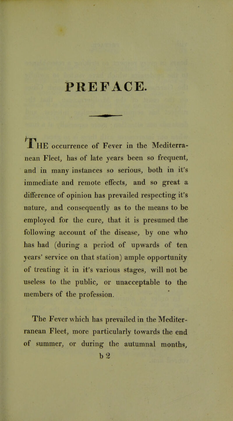 PREFACE. The occurrence of Fever in the Mediterra- nean Fleetj has of late years been so frequent, and in many instances so serious, both in it's immediate and remote effects, and so great a difference of opinion has prevailed respecting it's nature, and consequently as to the means to be employed for the cure, that it is presumed the following account of the disease, by one who has had (during a period of upwards of ten years' service on that station) ample opportunity of treating it in it's various stages, will not be useless to the public, or unacceptable to the members of the profession. The Fever which has prevailed in the Mediter- ranean Fleet, more particularly towards the end of summer, or during the autumnal months, b2