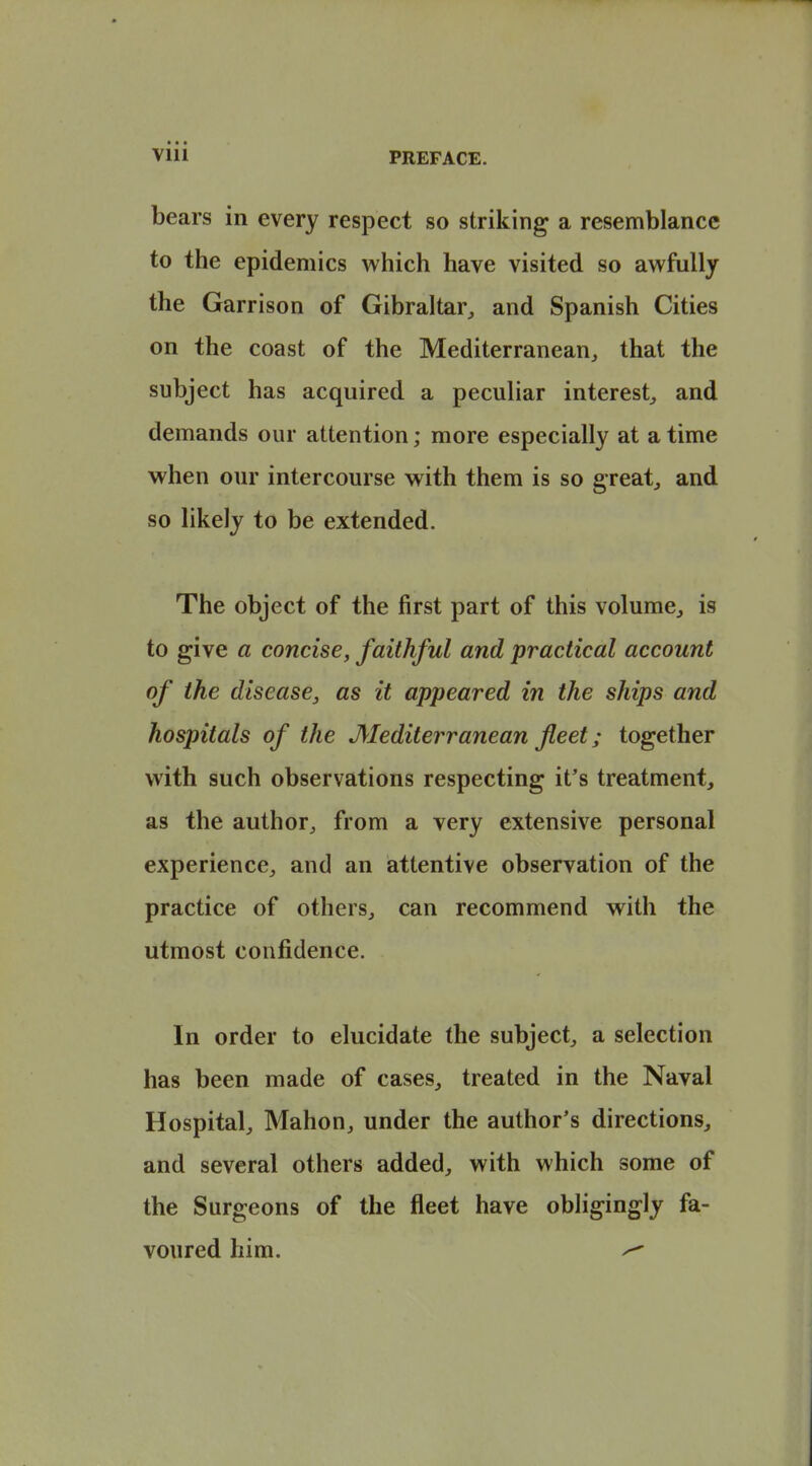 bears in every respect so striking a resemblance to the epidemics which have visited so awfully the Garrison of Gibraltar, and Spanish Cities on the coast of the Mediterranean, that the subject has acquired a peculiar interest, and demands our attention; more especially at a time when our intercourse with them is so greats and so likely to be extended. The object of the first part of this volume, is to give a concise, faithful and practical account of the disease, as it appeared in the ships and hospitals of the Mediterranean fleet; together with such observations respecting it's treatment, as the author, from a very extensive personal experience, and an attentive observation of the practice of others, can recommend with the utmost confidence. In order to elucidate the subject, a selection has been made of cases, treated in the Naval Hospital, Mahon, under the author's directions, and several others added, with which some of the Surgeons of the fleet have obligingly fa- voured him. ^