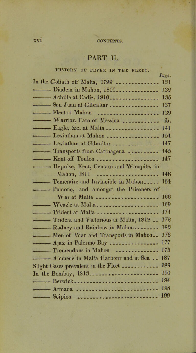 PART 11. HISTORY OF FEVER IN THE FLEET. Page. In the Goliath off Malta, 1799 131 Diadem in Mahon, 1800 132 Achille at Cadiz, 1810 135 San Juan at Gibraltar 137 Fleet at Mahon 139 Warrior, Faro of Messina ib. Eagle, &c. at Malta 141 ■ Leviathan at Mahon 151 -—— Leviathan at Gibraltar 147 ————Transports from Carthagena 145 Kent off Toulon 147 ■ Repulse, Kent, Centaur and Warspite, in Mahon, 1811 148 I Teraeraire and Invincible in Mahon 154 - Pomone, and amongst the Prisoners of War at Malta 166 Weazle at Malta 169 Trident at Malta 171 Trident and Yictorious at Malta, 1812 172 ■ Rodney and Rainbow in Mahon 183 . Men of War and Transports in Mahon.- 176 . Ajax in Palermo Bay 177 ■ Tremendous in Mahon 175 . Alcmene in Malta Harbour and at Sea 187 Slight Cases prevalent in the Fleet 189 In the Bombay, 1813 190 . Berwick 194 Armada - 198 Scipion - 199