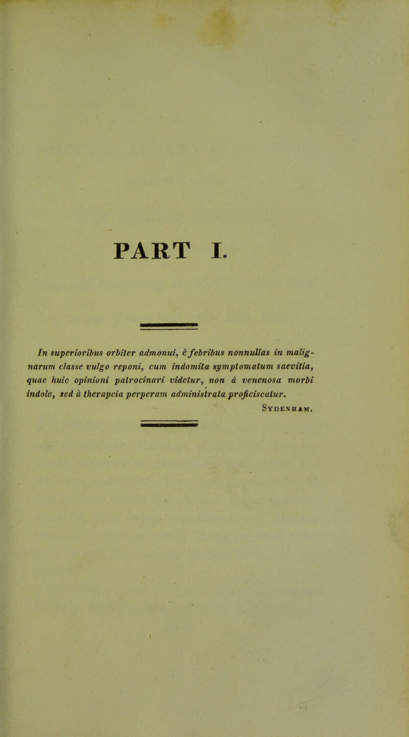 In superioribus orhiter admonui, ifebribus nonnullas in malig- narum classe vulgo reponi, cum indomita symptomatum saevitia, quae huic opinioni patrocinari videiur, non d venenosa morbi indole, sed a therapeia perperam administrala projiciscalur. Sydenham. I