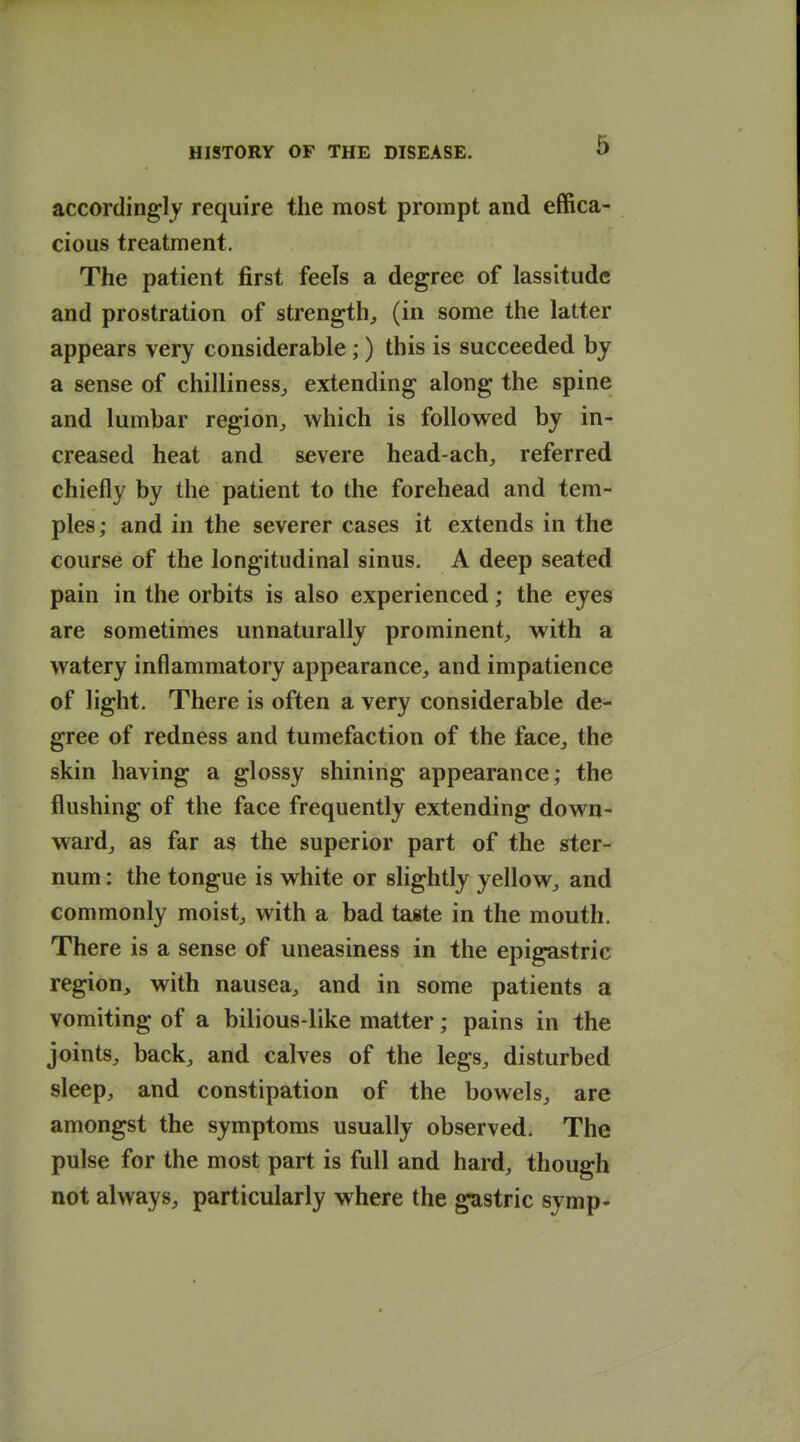 accordingly require the most prompt and effica- cious treatment. The patient first feels a degree of lassitude and prostration of strength^ (in some the latter appears very considerable;) this is succeeded by a sense of chilliness^ extending along the spine and lumbar region^ which is followed by in- creased heat and severe head achy referred chiefly by the patient to the forehead and tem- ples ; and in the severer cases it extends in the course of the longitudinal sinus. A deep seated pain in the orbits is also experienced; the eyes are sometimes unnaturally prominent, with a watery inflammatory appearance, and impatience of light. There is often a very considerable de- gree of redness and tumefaction of the face, the skin having a glossy shining appearance; the flushing of the face frequently extending down- ward, as far as the superior part of the ster- num : the tongue is white or slightly yellow, and commonly moist, with a bad taste in the mouth. There is a sense of uneasiness in the epigastric region, with nausea, and in some patients a vomiting of a bilious-like matter; pains in the joints, back, and calves of the legs, disturbed sleep, and constipation of the bowels, are amongst the symptoms usually observed. The pulse for the most part is full and hard, though not always, particularly where the gastric symp-