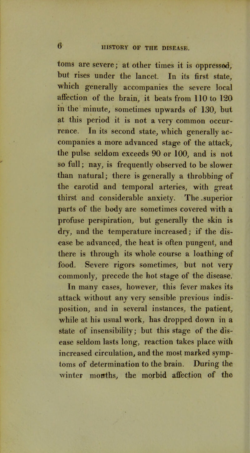 toms are severe; at other times it is oppressed, but rises under the lancet. In its first state, which generally accompanies the severe local affection of the brain, it beats from 110 to 120 in the minute, sometimes upwards of 130, but at this period it is not a very common occur- rence. In its second state, which generally ac- companies a more advanced stage of the attack, the pulse seldom exceeds 90 or 100, and is not so full; nay, is frequently observed to be slower than natural; there is generally a throbbing of the carotid and temporal arteries, with great thirst and considerable anxiety. The .superior parts of the body are sometimes covered with a profuse perspiration, but generally the skin is dry, and the temperature increased; if the dis- ease be advanced, the heat is often pungent, and there is through its whole course a loathing of food. Severe rigors sometimes, but not very commonly, precede the hot stage of the disease. In many cases, however, this fever makes its attack without any very sensible previous indis- position, and in several instances, the patient, while at his usual work, has dropped down in a state of insensibility; but this stage of the dis- ease seldom lasts long, reaction takes place with increased circulation, and the most marked symp- toms of determination to the brain. During the winter months, the morbid affection of the