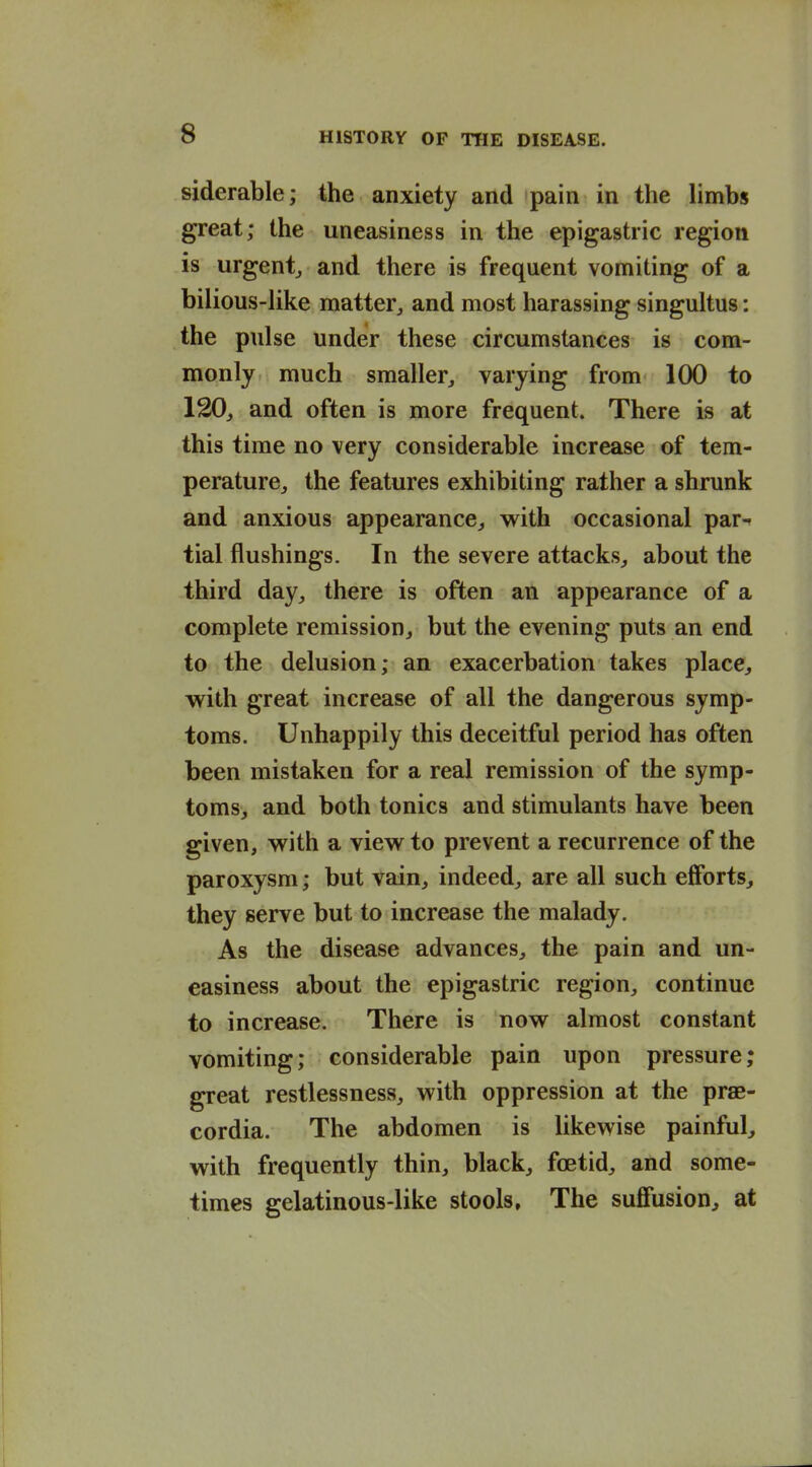 siderable; the anxiety and pain in the limbs great; the uneasiness in the epigastric region is urgentj and there is frequent vomiting of a bilious-like matter, and most harassing singultus: the pulse under these circumstances is com- monly much smaller, varying from 100 to 120, and often is more frequent. There is at this time no very considerable increase of tem- perature, the features exhibiting rather a shrunk and anxious appearance, with occasional par- tial flushings. In the severe attacks, about the third day, there is often an appearance of a complete remission, but the evening puts an end to the delusion; an exacerbation takes place, with great increase of all the dangerous symp- toms. Unhappily this deceitful period has often been mistaken for a real remission of the symp- toms, and both tonics and stimulants have been given, with a view to prevent a recurrence of the paroxysm; but vain, indeed, are all such efforts, they serve but to increase the malady. As the disease advances, the pain and un- easiness about the epigastric region, continue to increase. There is now almost constant vomiting; considerable pain upon pressure; great restlessness, with oppression at the prae- cordia. The abdomen is likewise painful, with frequently thin, black, foetid, and some- times gelatinous-like stools. The suffusion, at