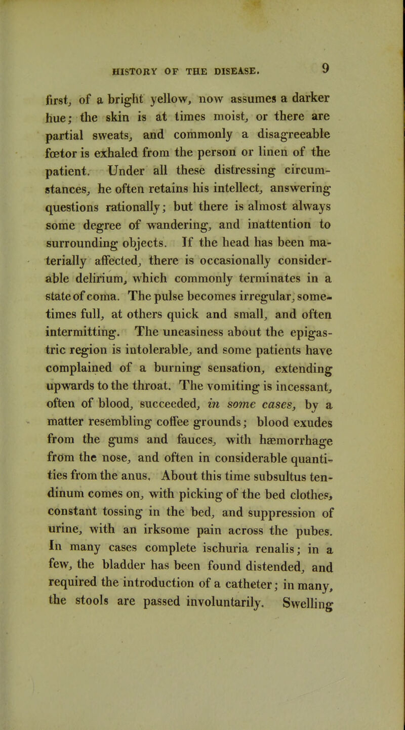 firsts of a bright yellow, now assumes a darker hue; the skin is at times moists or there are partial sweats^ and commonly a disagreeable foetor is exhaled from the person or linen of the patient. Under all these distressing circum- stances, he often retains his intellect, answering questions rationally; but there is almost always some degree of wandering, and inattention to surrounding objects. If the head has been ma- terially affected, there is occasionally consider- able delirium, which commonly terminates in a state of coma. The pulse becomes irregular, some- times full, at others quick and small, and often intermitting. The uneasiness about the epigas- tric region is intolerable, and some patients have complained of a burning sensation, extending upwards to the throat. The vomiting is incessant, often of blood, succeeded, in some cases, by a matter resembling colfee grounds; blood exudes from the gums and fauces, with haemorrhage from the nose, and often in considerable quanti- ties from the anus. About this time subsultus ten- dinum comes on, with picking of the bed clothes* constant tossing in the bed, and suppression of urine, with an irksome pain across the pubes. In many cases complete ischuria renalis; in a few, the bladder has been found distended, and required the introduction of a catheter; in many, the stools are passed involuntarily. Swelling