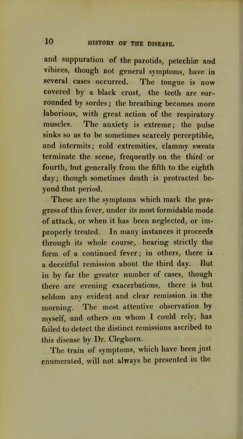 and suppuration of the parotids, petechiae and vibices, though not general symptoms, have in several cases occurred. The tongue is now covered by a black crust, the teeth are sur- rounded by sordes; the breathing becomes more laborious, with great action of the respiratory muscles. The anxiety is extreme; the pulse sinks so as to be sometimes scarcely perceptible, and intermits; cold extremities, clammy sweats terminate the scene, frequently on the third or fourth, but generally from the fifth to the eighth day; though sometimes death is protracted be- yond that period. These are the symptoms which mark the pror gressof this fever, under its most formidable mode of attack, or when it has been neglected, or im- properly treated. In many instances it proceeds through its whole course, bearing strictly the form of a continued fever; in others, there ig a deceitful remission about the third day. But in by far the greater number of cases, though there are evening exacerbations, there is but seldom any evident and clear remission in the morning. The most attentive observation by myself, and others on whom I could rely, has failed to detect the distinct remissions ascribed to this disease by Dr. Cleghorn. The train of symptoms, which have been just enumerated, will not always be presented in the