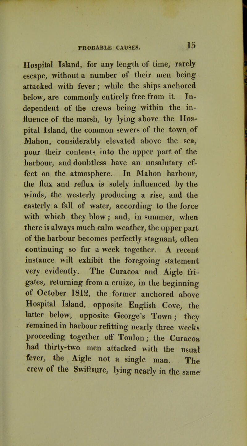 Hospital Island, for any length of time, rarely escape, without a number of their men being attacked with fever; while the ships anchored beloWj are commonly entirely free from it. In- dependent of the crews being within the in- fluence of the marsh, by lying above the Hos- pital Island, the common sewers of the town of Mahon, considerably elevated above the sea, pour their contents into the upper part of the harbour, and doubtless have an unsalutary ef- fect on the atmosphere. In Mahon harbour, the flux and reflux is solely influenced by the winds, the westerly producing a rise, and the easterly a fall of water, according to the force with which they blow; and, in summer, when there is always much calm weather, the upper part of the harbour becomes perfectly stagnant, often continuing so for a week together. A recent instance will exhibit the foregoing statement very evidently. The Curacoa and Aigle fri- gates, returning from a cruize, in the beginning of October 1813, the former anchored above Hospital Island, opposite English Cove, the latter below, opposite George's Town; they remained in harbour refitting nearly three weeks proceeding together off Toulon; the Curacoa had thirty-two men attacked with the usual fever, the Aigle not a single man. The crew of the Swiftsure, lying nearly in the same