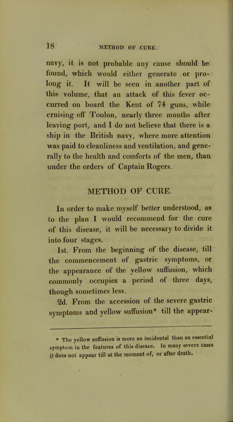 navy^ it is not probable any cause should be found, which would either generate or pro- long it. It will be seen in another part of this volume,, that an attack of this fever oc- curred on board the Kent of 74 guns, while cruising off Toulon, nearly three months after leaving port, and I do not believe that there is a ship in the British navy, where more attention was paid to cleanliness and ventilation, and gene- rally to the health and comforts of the men, than under the orders of Captain Rogers. METHOD OF CURE. In order to make myself better understood, as to the plan I would recommend for the cure of this disease, it will be necessary to divide it into four stages. 1st. From the beginning of the disease, till the commencement of gastric symptoms, or the appearance of the yellow suffusion, which commonly occupies a period of three days, though sometimes less. 2d. From the accession of the severe gastric symptoms and yellow suffusion* till the appear- * The yellow suflfusion is more an incidental than an essential symptom in the features of this disease. In many severe cases i.t does not appear till at the moment of, or after death.