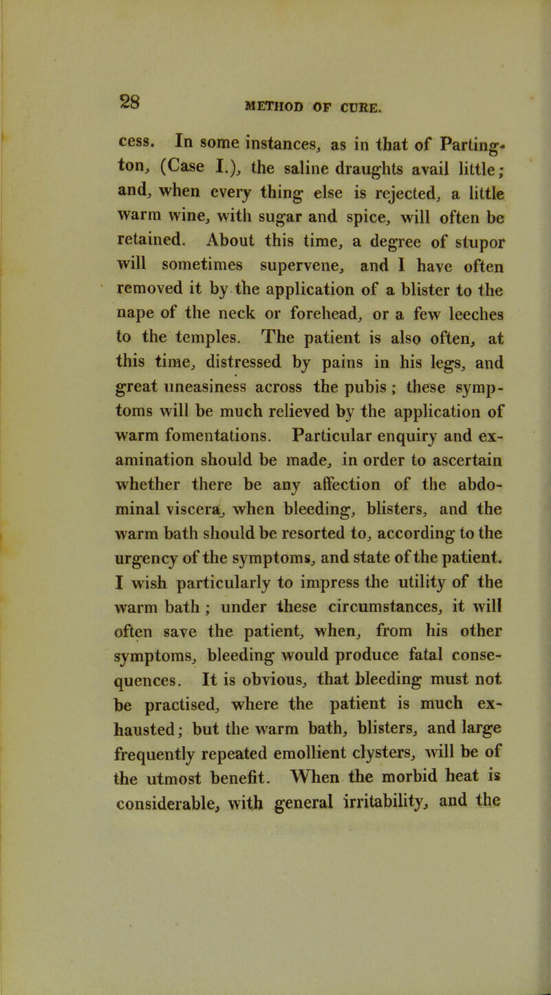 cess. In some instances, as in that of Parting- ton, (Case I.), the saline draughts avail little ; and, when every thing else is rejected, a little vv^arm wine, with sugar and spice, will often be retained. About this time, a degree of stupor will sometimes supervene, and I have often removed it by the application of a blister to the nape of the neck or forehead, or a few leeches to the temples. The patient is also often, at this time, distressed by pains in his legs, and great uneasiness across the pubis; these symp- toms will be much relieved by the application of warm fomentations. Particular enquiry and ex- amination should be made, in order to ascertain whether there be any atFection of the abdo- minal viscera^ when bleeding, blisters, and the warm bath should be resorted to, according to the urgency of the symptoms, and state of the patient. I wish particularly to impress the utility of the warm bath; under these circumstances, it will often save the patient, when, from his other symptoms, bleeding would produce fatal conse- quences. It is obvious, that bleeding must not be practised, where the patient is much ex- hausted ; but the warm bath, blisters, and large frequently repeated emollient clysters, will be of the utmost benefit. When the morbid heat is considerable, with general irritability^ and the