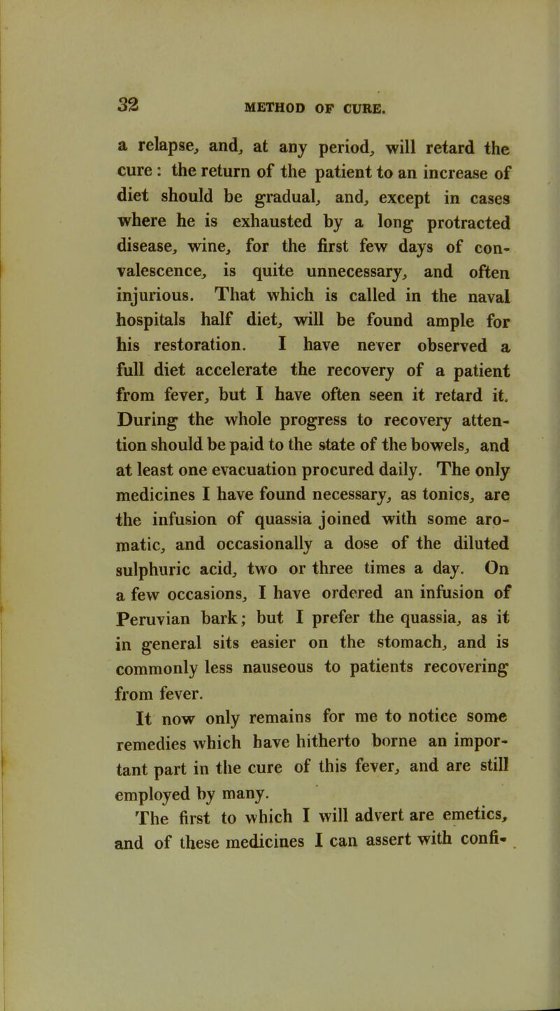 a relapse, and, at any period, will retard the cure : the return of the patient to an increase of diet should be gradual, and, except in cases where he is exhausted by a long protracted disease, wine, for the first few days of con- valescence, is quite unnecessary, and often injurious. That which is called in the naval hospitals half diet, will be found ample for his restoration. I have never observed a full diet accelerate the recovery of a patient from fever, but I have often seen it retard it. During the whole progress to recovery atten- tion should be paid to the state of the bowels, and at least one evacuation procured daily. The only medicines I have found necessary, as tonics, are the infusion of quassia joined with some aro- matic, and occasionally a dose of the diluted sulphuric acid, two or three times a day. On a few occasions, I have ordered an infusion of Peruvian bark; but I prefer the quassia, as it in general sits easier on the stomach, and is commonly less nauseous to patients recovering from fever. It now only remains for me to notice some remedies which have hitherto borne an impor- tant part in tlie cure of this fever, and are still employed by many. The first to which I will advert are emetics, and of these medicines I can assert with confi-