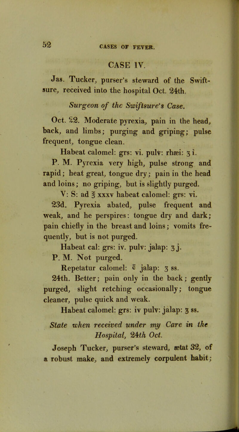 CASE IV. Jas. Tucker, purser's steward of the Swift- sure, received into the hospital Oct. 2^th. Surgeon of the Swifisure*s Case. Oct. Moderate pyrexia, pain in the head, back, and limbs; purging and griping; pulse frequent, tongue clean. Habeat calomel: grs: vi. pulv: rhaei: 51. P. M. Pyrexia very high, pulse strong and rapid; heat great, tongue dry; pain in the head and loins; no griping, but is slightly purged. V: S: ad § xxxv habeat calomel: grs: vi. 23d. Pyrexia abated, pulse frequent and weak, and he perspires: tongue dry and dark; pain chiefly in the breast and loins; vomits fre- quently, but is not purged. Habeat cal: grs: iv. pulv: jalap: 3 j. P. M. Not purged. Repetatur calomel: c jalap: 3 ss. 24th. Better; pain only in the back; gently purged, slight retching occasionally; tongue cleaner, pulse quick and weak. Habeat calomel: grs: iv pulv: jalap: 3 ss. State when received under my Care in the Hospital, 2^th Oct. Joseph Tucker, purser's steward, »tat 32, of a robust make, and extremely corpulent habit;