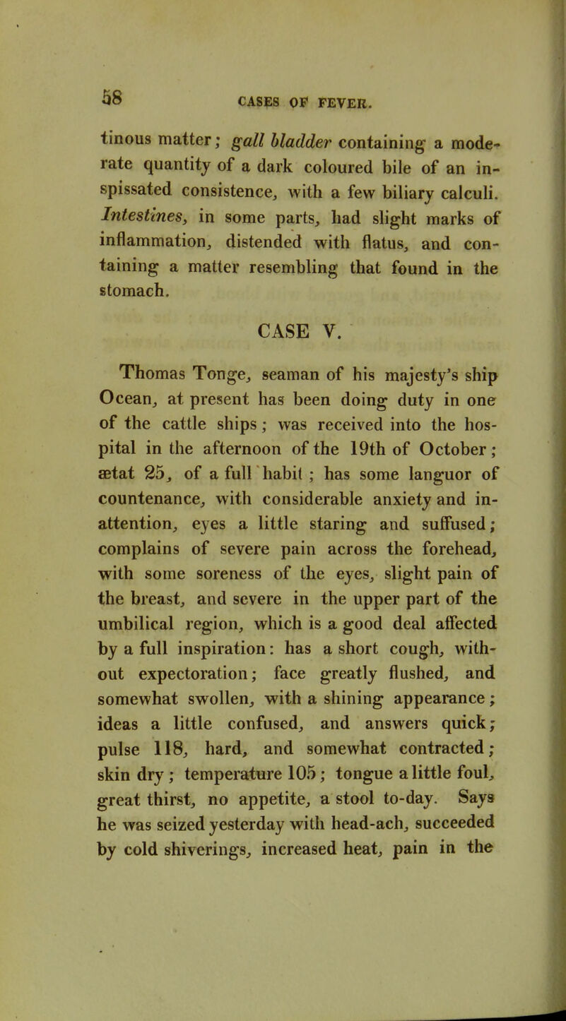 ^8 tinous matter; gall bladder containing a mode- rate quantity of a dark coloured bile of an in- spissated consistence, with a few biliary calculi. Intestines, in some parts, had slight marks of inflammation, distended with flatus, and con- taining a matter resembling that found in the stomach. CASE V. Thomas Tonge, seaman of his majesty's ship Ocean, at present has been doing duty in one of the cattle ships; was received into the hos- pital in the afternoon of the 19th of October; aetat 25, of a full habit ; has some languor of countenance, with considerable anxiety and in- attention, eyes a little staring and suflfused; complains of severe pain across the forehead, with some soreness of the eyes, slight pain of the breast, and severe in the upper part of the umbilical region, which is a good deal affected by a full inspiration: has a short cough, with- out expectoration; face greatly flushed, and somewhat swollen, with a shining appearance; ideas a little confused, and answers quick; pulse 118, hard, and somewhat contracted; skin dry ; temperature 105; tongue a little foul, great thirst, no appetite, a stool to-day. Says he was seized yesterday with head-ach, succeeded by cold shiverings, increased heat, pain in the