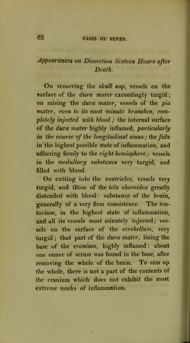 Appearances on Dissection Sixteen Hours after Death, On removing the skull tap, vessels on the surface of the dura mater exceedingly turgid; on raising the dura mater, vessels of the pia mater J even to its most minute branches, com- pletely injected with blood ; the internal surface of the dura mater highly inflamed^ particularly in the course of the longitudinal sinus; thefalx in'the highest possible state of inflammation^ and adhering firmly to the right hemisphere; vessels in the medullary substance very turgid^ and filled with blood. On cutting into the ventricles, vessels very turgid^ and those of the tela choroidea greatly distended with blood: substance of the brain, generally of a very firm consistence. The ten- torium, in the highest state of inflammation^ and all its vessels most minutely injected; ves- sels on the surface of the cerebellum, very turgid; that part of the dura mater, lining the base of the cranium, highly inflamed: about one ounce of serum was found in the base, after removing the whole of the brain. To sum up the whole, there is not a part of the contents of the cranium which does not exhibit the most extreme marks of inflammation.