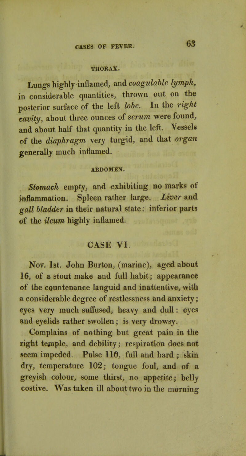 THORAX. Lungs highly inflamed, oxid coagulable lymph, in considerable quantities, thrown out on the posterior surface of the left lobe. In the right cavity, about three ounces of serwn were found, and about half that quantity in the left. Vessels of the diaphragm very turgid, and that organ generally much inflamed. ABDOMEN. stomach empty, and exhibiting no marks of inflammation. Spleen rather large. Liv\sr and gall bladder in their natural state: inferior parts of the ileum highly inflamed. CASE VI. Nov. 1st. John Burton, (marine), aged about 16, of a stout make and full habit; appearance of the countenance languid and inattentive, with a considerable degree of restlessness and anxiety; eyes very much suffused, heavy and dull: eyes and eyelids rather swollen; is very drowsy. Complains of nothing but great pain in the right tejnnple, and debility; respiration does not seem impeded. Pulse 110, full and hard ; skin dry, temperature 102; tongue foul, and of a greyish colour, some thirst, no appetite; belly costive. Was taken ill about two in the morning