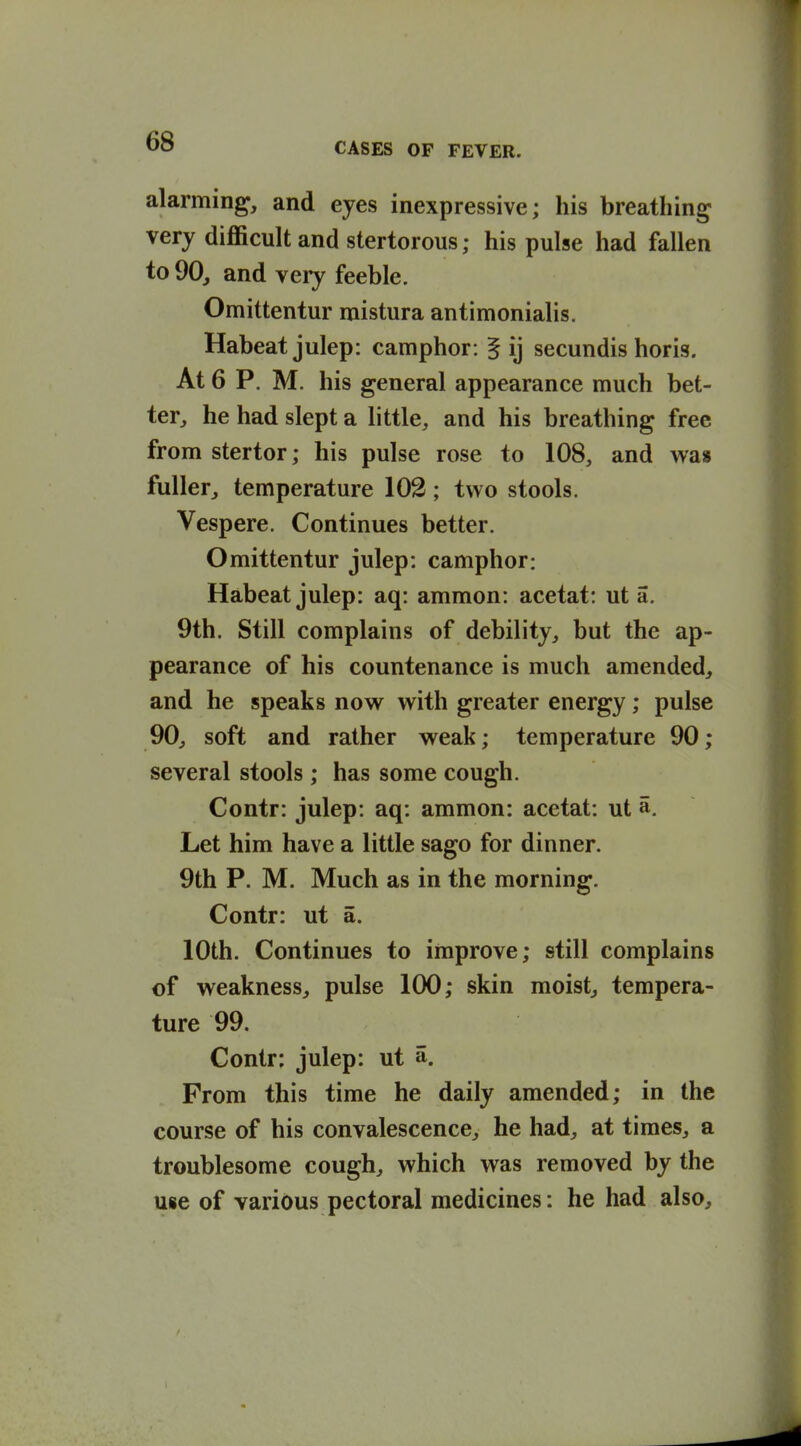 alarming, and eyes inexpressive; his breathing very difficult and stertorous; his pulse had fallen to 90, and very feeble. Omittentur raistura antimonialis. Habeat julep: camphor: § ij secundis horis. At 6 P. M. his general appearance much bet- ter, he had slept a little, and his breathing free from stertor; his pulse rose to 108, and was fuller, temperature 102; two stools. Vespere. Continues better. Omittentur julep: camphor: Habeat julep: aq: ammon: acetat: ut a. 9th. Still complains of debility, but the ap- pearance of his countenance is much amended, and he speaks now with greater energy; pulse 90, soft and rather weak; temperature 90; several stools ; has some cough. Contr: julep: aq: ammon: acetat: ut a. Let him have a little sago for dinner. 9th P. M. Much as in the morning. Contr: ut a. 10th. Continues to improve; still complains of weakness, pulse 100; skin moist, tempera- ture 99. Contr: julep: ut a. From this time he daily amended; in the course of his convalescence, he had, at times, a troublesome cough, which was removed by the use of various pectoral medicines: he had also.