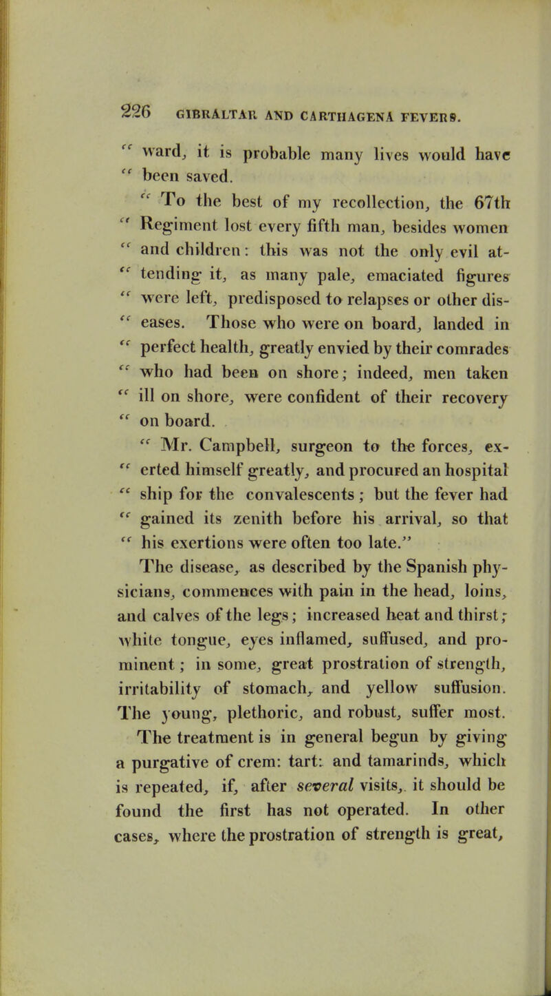 ward^ it is probable many lives would have  been saved. To the best of my recollection, the 67th Regiment lost every fifth man, besides women and children: this was not the only evil at- tending it, as many pale, emaciated figures were left, predisposed to relapses or other dis- eases. Those who were on board, landed in perfect health, greatly envied by their comrades who had been on shore; indeed, men taken ill on shore, were confident of their recovery ^' on board. Mr. Campbell, surgeon to the forces, cx-  erted himself greatly, and procured an hospital ship for the convalescents ; but the fever had gained its zenith before his arrival, so that his exertions were often too late.'* The disease, as described by the Spanish phy- sicians, commcBces with pain in the head, loins, and calves of the legs; increased heat and thirst; white tongue, eyes inflamed^ suffused, and pro- minent ; in some, great prostration of strength, irritability of stomach,, and yellow suffusion. The young, plethoric, and robust, suffer most. The treatment is in general begun by giving a purgative of crem: tart: and tamarinds, which is repeated, if, after several visits,, it should be found the first has not operated. In other cases, where the prostration of strength is great.