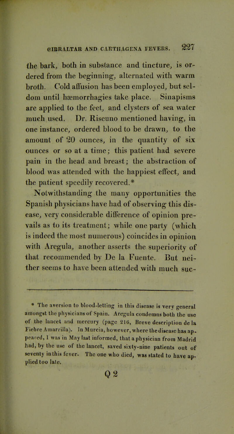 the bark^ both in substance and tincture^ is or- dered from the beginning, alternated with warm broth. Cold affusion has been emplo^-edj but sel- dom until haemorrhagies take place. Sinapisms are applied to the feet^ and clysters of sea water much used. Dr. Riseuno mentioned having, in one instance, ordered blood to be drawn, to the amount of 20 ounces, in the quantity of six ounces or so at a time; this patient had severe pain in the head and breast; the abstraction of blood was attended with the happiest effect, and the patient speedily recovered.* Notwithstanding the many opportunities the Spanish physicians have had of observing this dis- ease, very considerable difference of opinion pre- vails as to its treatment; while one party (which is indeed the most numerous) coincides in opinion with Aregula, another asserts the superiority of that recommended by De la Fuente. But nei- ther seems to have been attended with much suc- * The aversion to blood-leUing in this disease is very general amongst the physicians of Spain. Aregula condenans both the use of the lancet and mercury (page 216, Breve description de la Fiehre Amarrilla). In Murcia, however, where thediseasehas ap- peared, I was in May last informed, that a physician from Madrid had, by the use of the lancet, saved sixty-nine patients out of seventy in this fever. The one who died, was stated to have ap- plied too late. Q2