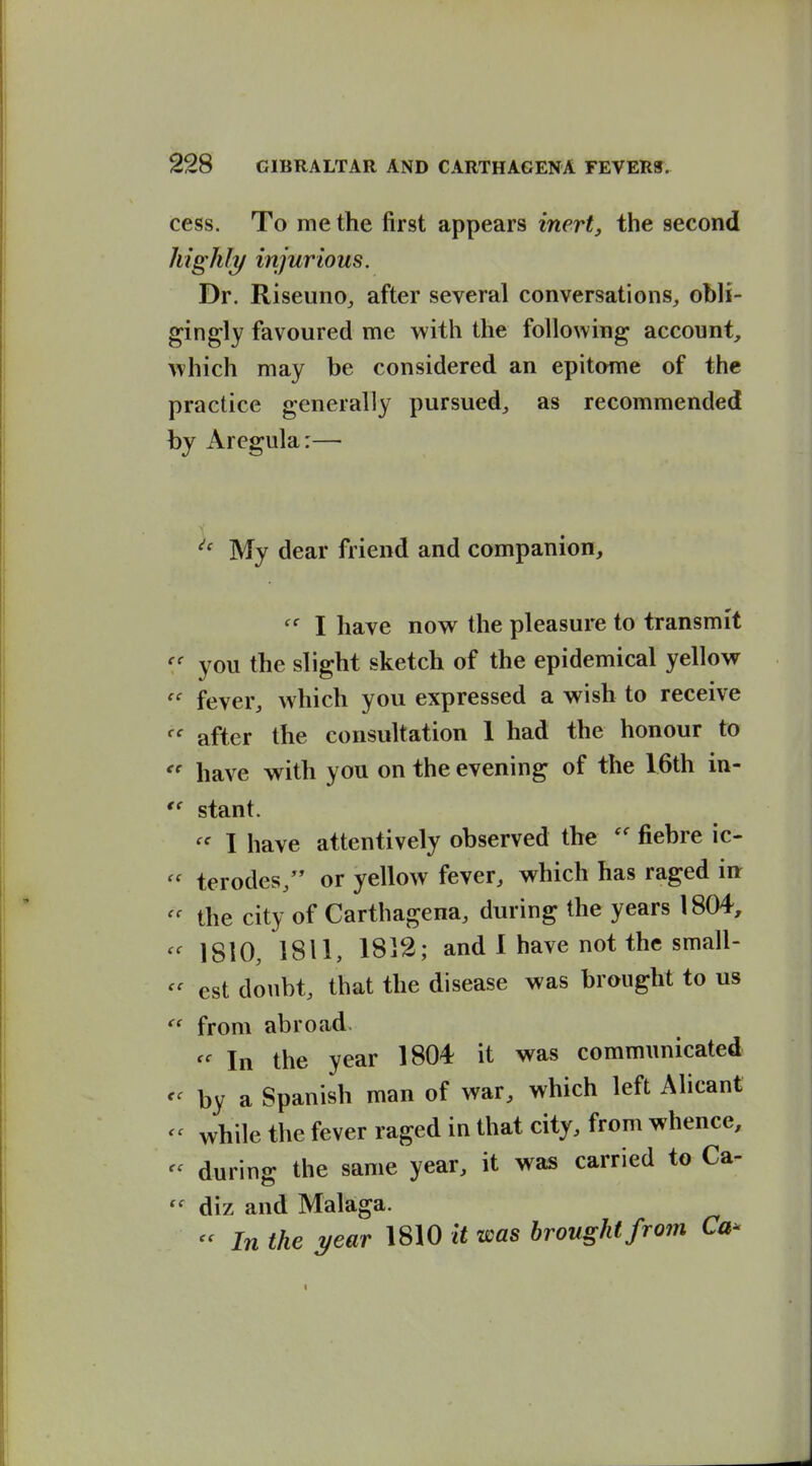 cess. To me the first appears inert, the second highly injurious. Dr. RiseunOj after several conversations, obli- gingly favoured me with the following account^ which may be considered an epitome of the practice generally pursued, as recommended hy Aregula:— My dear friend and companion, I have now the pleasure to transmit you the slight sketch of the epidemical yellow fever, which you expressed a wish to receive after the consultation 1 had the honour to  have with you on the evening of the 16th in- *' stant. I have attentively observed the fiebre ic-  terodes, or yellow fever, which has raged iu the city of Carthagena, during the years 1804, 1810, 1811, 1812; and 1 have not the small- est doubt, that the disease was brought to us  from abroad. In the year 1804 it was communicated <^ by a Spanish man of war, which left Alicant - while the fever raged in that city, from whence, - during the same year, it was carried to Ca- diz and Malaga. - In the year 1810 It was brought from Ca^