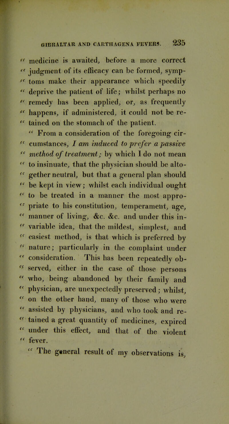 medicine is awaited, before a more correct judgment of its efficacy can be formed, symp- toms make their appearance which speedily deprive the patient of hfe; whilst perhaps no remedy has been applied, or, as frequently happens, if administered, it could not be re- tained on the stomach of the patient. From a consideration of the foregoing cir- cumstances, / am induced to prefer a passive method of treatment; by which I do not mean to insinuate, that the physician should be alto- gether neutral, but that a general plan should be kept in view; whilst each individual ought to be treated in a manner the most appro- priate to his constitution, temperament, age, manner of living, &c. &c. and under this in- variable idea, that the mildest, simplest, and easiest method, is that which is preferred by nature; particularly in the complaint under consideration. This has been repeatedly ob- served, either in the case of those persons who, being abandoned by their family and physician, are unexpectedly preserved; whilst, on the other hand, many of those who were assisted by physicians, and who took and re- tained a great quantity of medicines, expired under this effect, and that of the violent fever. The general result of my observations is.