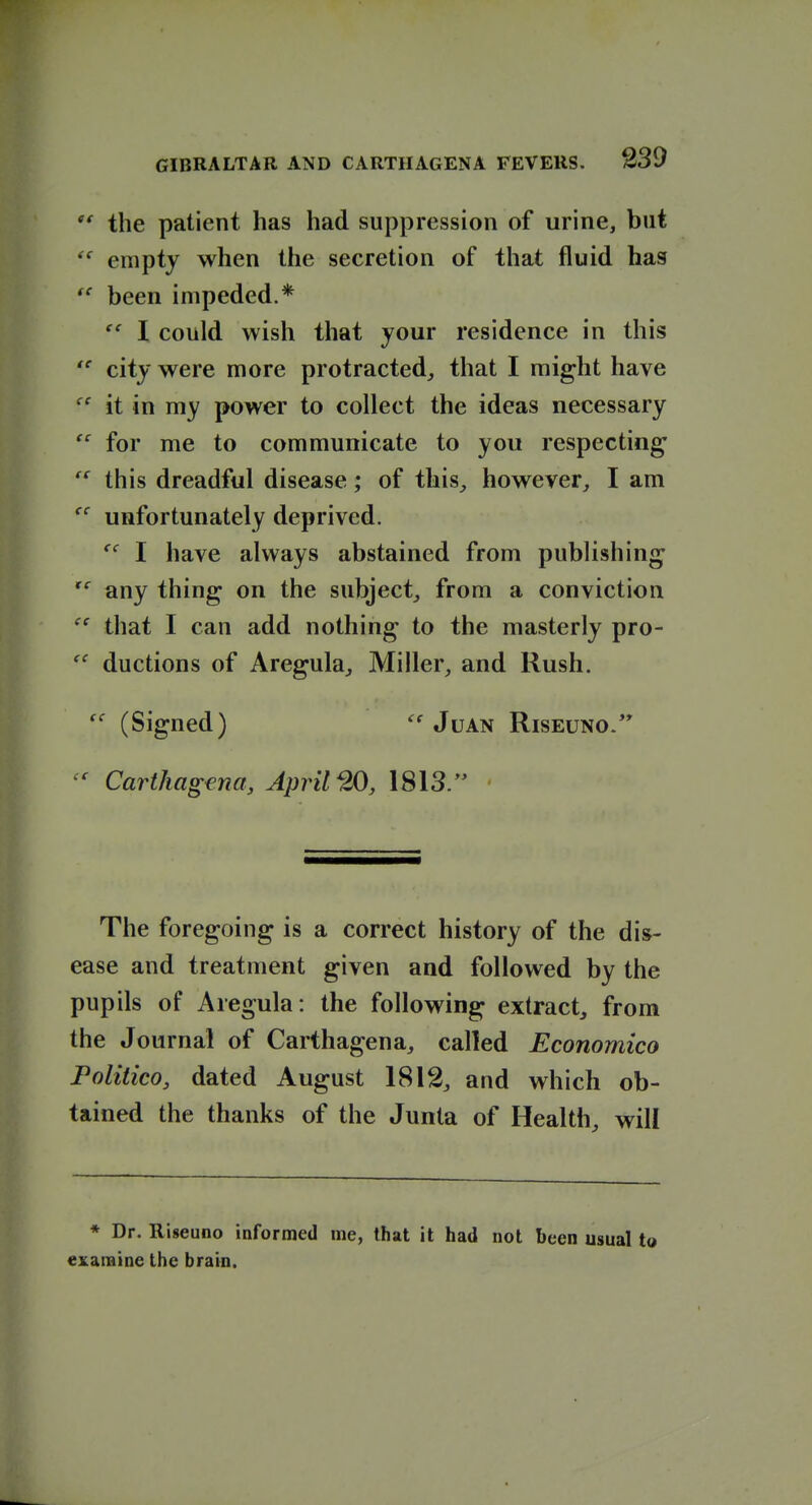 the patient has had suppression of urine, but empty when the secretion of that fluid has *^ been impeded.* I could wish that your residence in this city were more protracted, that I might have it in my power to collect the ideas necessary  for me to communicate to you respecting this dreadful disease; of this, however, I am unfortunately deprived. I have always abstained from publishing any thing on the subject, from a conviction that I can add nothing to the masterly pro- ductions of Aregula, Miller, and Rush. (Signed) Juan Riseuno/' Carthagena, April ^0, 1813. The foregoing is a correct history of the dis- ease and treatment given and followed by the pupils of Aregula: the following extract, from the Journal of Carthagena, called Economico Politico, dated August 1812, and which ob- tained the thanks of the Junta of Health, will * Dr. Riseuno informed me, that it had not been usual to examine the brain.