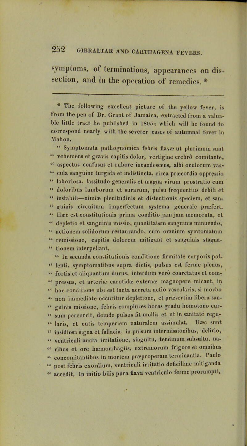 symptoms, of terminations, appearances on dis- section^ and in the operation of remedies. * * The following excellent picture of the yellow fever, is from the pen of Dr. Grant of Jamaica, extracted from a valua- ble little tract he published in 1803; which will be found to correspond nearly with the severer cases of autumnal fever in Mabon. Symptoraata pathognomica febris flavse ut plurimum sunt  veheraens et gravis capitis dolor, vertigine crebro comitante,  aspectus confusus et rubore incandescens, albi oculorum vas-  cula sanguine turgida et indistincta, circa praecordia opprpssio laboriosa, lassitudo generalis et magna virum prostratio cum doloribus lumborum et surarum, pulsu frequentius debili et  instabili—nimiae j)lenitudinis et distentionis speciera, et san-  guinis circuilum iraperfectum systema generale praefert. *' H«ec est constitutionis prima conditio jam jam memorata, et  depletio et sanguinis missio, quantitalera sanguinis minueudo,  actionem solidorura reslaurando, cum omnium syratoraatum  remissione, capitis dolorem mitigant et sanguinis stagna-  tionem interpellant.  In secunda conslilutionis conditione firmitate corporis pol- lenti, syniplomatibus supra dictis, pulsus est ferme plenus, ' fortis et aliquantum durus, interdura vero coarctatus et com- ' pressus, et arterise carotidae externae magnopere micant, ia ' hac conditione ubi est lanta accrela actio vascularis, si morbo ' non immediate occuritur depletione, et prsesertira libera san- ' guinis raissione, febris complures boras gradu horaotono cur- ' sum percurrit, deinde pulsus fit mollis et ut in sanitate regu- ' laris, et cutis temperiem naturalcm assimulat. Hac sunt ' insidiosa signa et fallacia, in pulsum intermissionibus, delirio, ' ventriculi aucla irritatione, singultu, tendinum subsuitu, na- ♦ ribus et ore hamorrhagiis, extremorum frigore et omnibus ' concomilantibus in mortem praeproperam terminantia. Paulo ♦ post febris exordium, ventriculi irritatio deficillrae mitiganda ♦ accedit. In iaitio bills pura flava ventriculo ferme prorumpit.