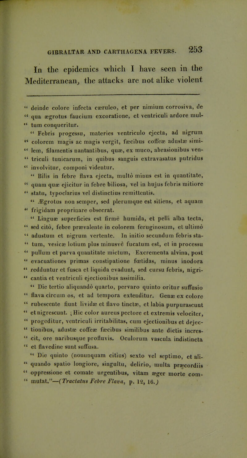In the epidemics which I have seen in the Mediterranean^ the attacks are not alike violent  deinde colore infecta cjeruleo, et per nimium corrosiva, de  qua aegrotus faucium excoratione, et ventriculi ardore mul-  turn conqueritur.  Febris progessu, materies ventriculo ejecta, ad nigrum «* colorem magis ac magis vergit, fjecibus coifeJe adustfe simi-  lem, filamentis nantantibus, quae, ex muco, abrasionibus Men- *' triculi tunicarura, in quibus sanguis extravasatus putridus involvitur, coraponi ■videntur.  Bilis in febre flava ejecta, multo minus est in quantltate,  quam quae ejicitur in febre biliosa, vel in hujus febris raitiore statu, typoclarius vel distinctius remittenlis. ^grotus non semper, sed plerumque est siliens, et aquam ** frigidam proprinare obsecrat. •* Linguae superficies est firme humida, et pelli alba tecta,  sed cito, febre praevalente in colorem feruginosum, el ultimo  adustum et nigrum vertente. In initio secundum febris sta-  tum, vesicas lotium plus minusve fucatum est, et in processu  pullum et parva quantitate mictum, Excrementa alvina, post  evacuationes primas constipatione foetidas, minus inodora  redduntur et fusca et liquida evadunt, sed cursu febris, nigri-  cantia et ventriculi ejectionibus assimilia. Die tertio aliquando quarto, pervaro quinto oritur suffusio  flava circum OS, et ad tempora extenditur. Genae ex colore *' rubescente fiunt lividae et flavo tinctje, et labia purpurascunt  etnigrescunt. iHic color aureus pectore et extremis velociter,  progcdilur, ventriculi irritabilitas, cum ejectionibus et dejec-  tionibus, adustas cofFeae fjecibus similibus ante dictis incres-  cit, ore naribusque profluvis. Oculorum vascula indistincta *' et flavedine sunt suffusa. Die quinto (nonunquam citius) sexto vel septimo, et ali-  quando spatio longiore, singuitu, delirio, raulta pracordiis  oppressione et comate urgentibus, vitam aeger morte com-  mutat.—(Traclatua Febre Flava, p. 12, 16.)