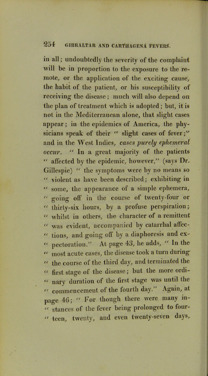 in all; undoubtedly the severity of the complaint will be in proportion to the exposure to the re- mote^ or the application of the exciting cause, the habit of the patient, or his susceptibility of receiving the disease; much will also depend on the plan of treatment which is adopted; but_, it is not in the Mediterranean alone, that slight cases appear; in the epidemics of America, the phy- sicians speak of their slight cases of fever;*'' and in the West Indies, cases purely ephemeral occur. In a great majority of the patients affected by the epidemic, however, (says Dr, Gillespie) the symptoms were by no means so violent as have been described; exhibiting in some, the appearance of a simple ephemera, going off in the course of twenty-four or thirty-six hours, by a profuse perspiration; whilst in others, the character of a remittent was evident, accompanied by catarrhal affec-  tions, and going off by a diaphoresis and ex- pectoration/' At page 43, he adds, In the most acute cases, the disease took a turn during the course of the third day, and terminated the first stage of the disease; but the more ordi- nary duration of the first stage was until the commencement of the fourth day/' Again, at page 46; For though there were many in- stances of the fever being prolonged to four- teen, twenty, and even twenty-seven days.