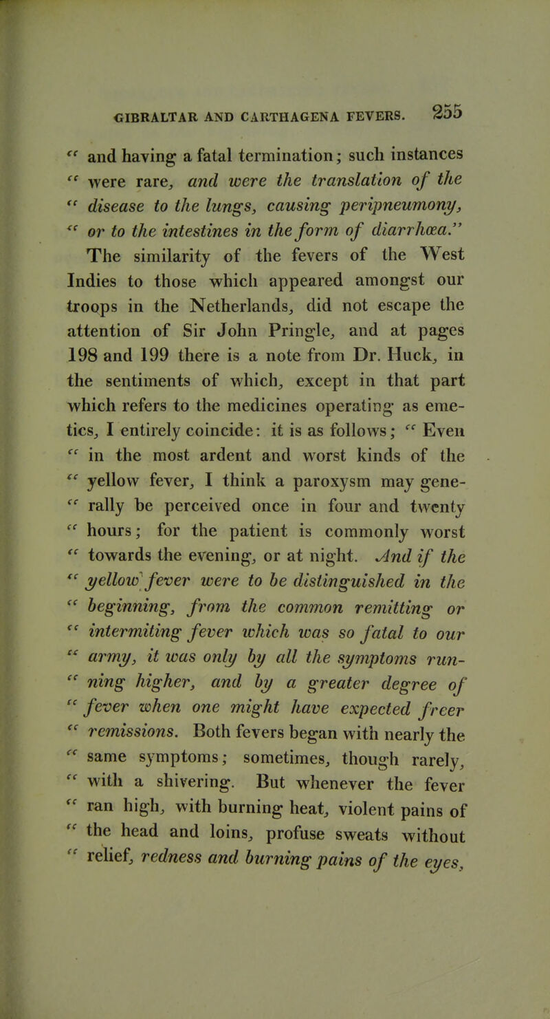  and having a fatal termination; such instances were rare, and were the translation of the disease to the lungs, causing peripneumony, or to the intestines in the form of diarrhoea. The similarity of the fevers of the West Indies to those which appeared amongst our troops in the Netherlands, did not escape the attention of Sir John Pringle, and at pages 198 and 199 there is a note from Dr. Huck, in the sentiments of which, except in that part which refers to the medicines operating as eme- tics, I entirely coincide: it is as follows; Even in the most ardent and worst kinds of the yellow fever, I think a paroxysm may gene- rally be perceived once in four and twenty hours; for the patient is commonly worst  towards the evening, or at night. And if the 7/ellow'fever were to be distinguished in the ^' beginning, from the common remitting or intermiting fever which was so fatal to our  army, it was only by all the symptoms run-  ning higher, and by a greater degree of  fever when one might have expected freer remissions. Both fevers began with nearly the same symptoms; sometimes, though rarely, with a shivering. But whenever the fever ran high, with burning heat, violent pains of the head and loins, profuse sweats without relief, redness and burning pains of the eyes.