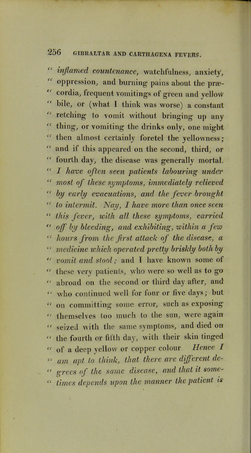 inflamed countenance, watchfulness, anxiety, oppression, and burning pains about the prae-  cordia, frequent vomitings of green and jellovi^ bile, or (what I think was worse) a constarft retching to vomit without bringing up any  thing, or vomiting the drinks only, one might then almost certainly foretel the yellowness; and if this appeared on the second, third, or  fourth day, the disease was generally mortal. I have often seen patients labouring under most of these symptoms, immediately relieved by early evacuations, and the fever brought to intermit. Nay, I have more than once seen this fever, with all these symptoms, carried *' off by bleeding, and exhibiting, within a few hours from the first attack of the disease, a  medicine which operated pretty briskly both by  vomit and stool; and I have known some of these very patients, who were so well as to go abroad on the second or third day after, and who continued well for four or five days; but  on committing some error, such as exposing themselves too much to the sun, were again seized with the same symptoms, and died on the fourth or fifth day, with their skin tinged of a deep yellow or copper colour Hence I am apt to think, that there are different de- s:rees of the same disease, and that it some-  times depends upon the manner the patient is