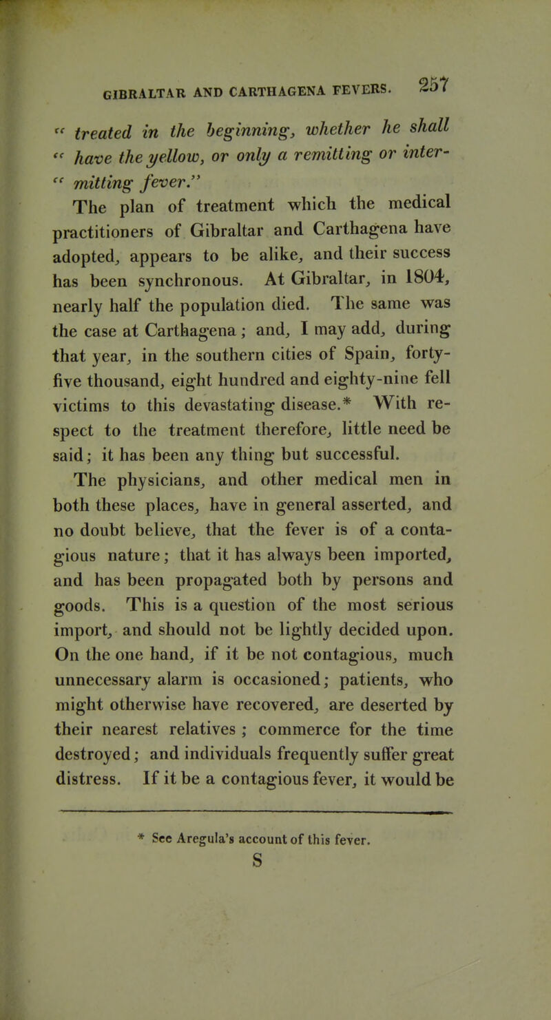  treated in the beginning, whether he shall have the yellow, or only a remitting or inter- mitting fever.'* The plan of treatment which the medical practitioners of Gibraltar and Carthagena have adopted, appears to be alike, and their success has been synchronous. At Gibraltar, in 1804, nearly half the population died. The same was the case at Carthagena; and, I may add, during that year, in the southern cities of Spain, forty- five thousand, eight hundred and eighty-nine fell victims to this devastating disease.* With re- spect to the treatment therefore, little need be said; it has been any thing but successful. The physicians, and other medical men in both these places, have in general asserted, and no doubt believe, that the fever is of a conta- gious nature; that it has always been imported, and has been propagated both by persons and goods. This is a question of the most serious import, and should not be lightly decided upon. On the one hand, if it be not contagious, much unnecessary alarm is occasioned; patients, who might otherwise have recovered, are deserted by their nearest relatives ; commerce for the time destroyed; and individuals frequently suffer great distress. If it be a contagious fever, it would be * See Aregula's account of this fever. s