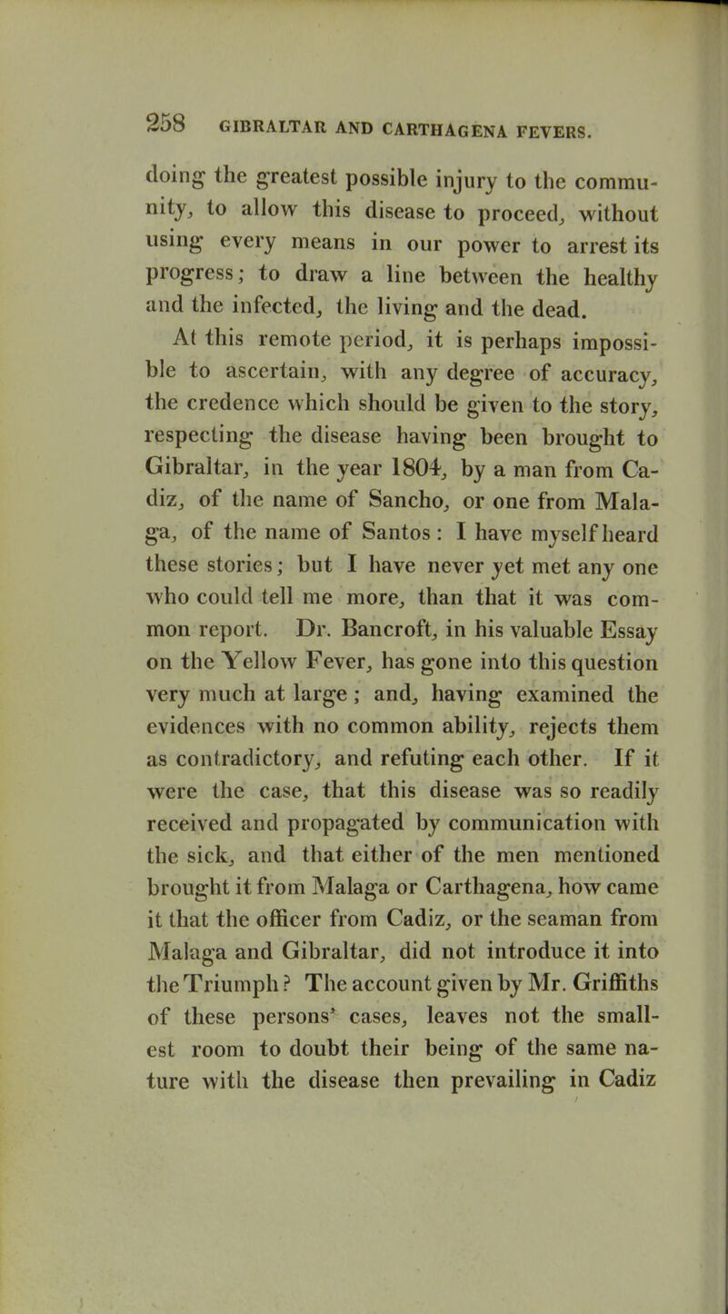doing the greatest possible injury to the commu- nity, to allow this disease to proceed, without using- every means in our power to arrest its progress; to draw a line between the healthy and the infected, the living and the dead. At this remote period, it is perhaps impossi- ble to ascertain, with any degree of accuracy, the credence which should be given to the story, respecting the disease having been brought to Gibraltar, in the year 1804, by a man from Ca- diz, of the name of Sancho, or one from Mala- ga, of the name of Santos : I have myself heard these stories; but I have never yet met any one who could tell me more, than that it was com- mon report. Dr. Bancroft, in his valuable Essay- on the Yellow Fever, has gone into this question very much at large; and, having examined the evidences with no common ability, rejects them as contradictory, and refuting each other. If it were the case, that this disease was so readily received and propagated by communication with the sick, and that either of the men mentioned brought it from Malaga or Carthagena, how came it that the officer from Cadiz, or the seaman from Malaga and Gibraltar, did not introduce it into the Triumph ? The account given by Mr. Griffiths of these persons* cases, leaves not the small- est room to doubt their being of the same na- ture with the disease then prevailing in Cadiz
