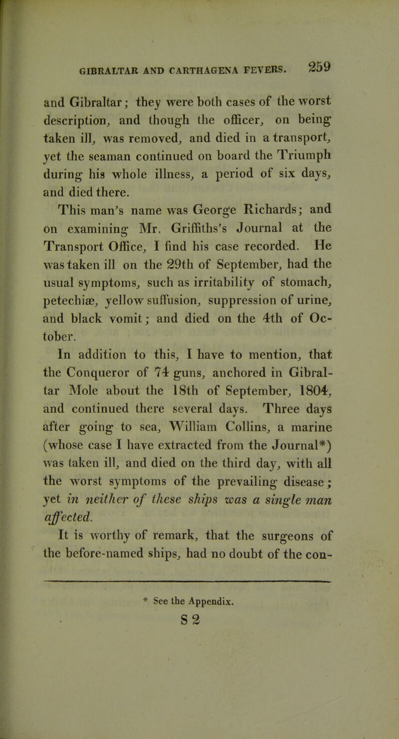 r GIBRALTAR AND CARTHAGENA FEVERS. 259 and Gibraltar; ihey were both cases of the worst description, and though the oflficer, on being taken ill, was removed, and died in a transport, yet the seaman continued on board the Triumph during his whole illness, a period of six days, and died there. This man's name was George Richards; and on examining Mr. Griffiths's Journal at the Transport Office, I find his case recorded. He was taken ill on the 29th of September, had the usual symptoms, such as irritability of stomachy petechiae, yellow suffusion, suppression of urine, and black vomit; and died on the 4fth of Oc- tober. In addition to this, I have to mention, that the Conqueror of 74 guns, anchored in Gibral- tar Mole about the 18th of September, 1804, and continued there several days. Three days after going to sea, William Collins, a marine (whose case I have extracted from the Journal*) was taken ill, and died on the third day, with all the worst symptoms of the prevailing disease; yet in neither of these ships was a single man affected. It is worthy of remark, that the surgeons of the before-named ships, had no doubt of the con- * See the Appendix. S2