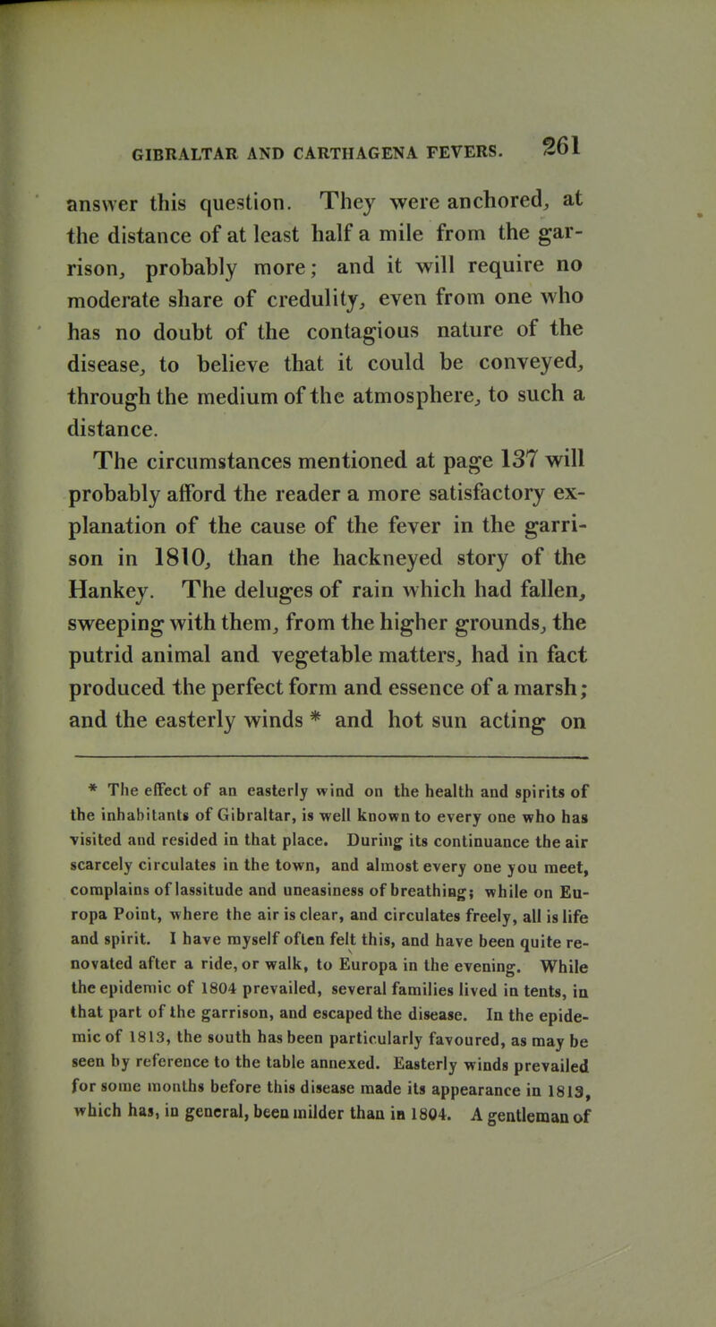 answer this question. They were anchored, at the distance of at least half a mile from the gar- rison, probably more; and it will require no moderate share of credulity, even from one who has no doubt of the contagious nature of the disease, to believe that it could be conveyed, through the medium of the atmosphere, to such a distance. The circumstances mentioned at page 137 will probably afford the reader a more satisfactory ex- planation of the cause of the fever in the garri- son in 1810, than the hackneyed story of the Hankey. The deluges of rain which had fallen, sweeping with them, from the higher grounds, the putrid animal and vegetable matters, had in fact produced the perfect form and essence of a marsh; and the easterly winds * and hot sun acting on * The effect of an easterly wind on the health and spirits of the inhabitants of Gibraltar, is well known to every one who has visited and resided in that place. During^ its continuance the air scarcely circulates in the town, and almost every one you meet, complains of lassitude and uneasiness of breathing; while on Eu- ropa Point, where the air is clear, and circulates freely, all is life and spirit. I have myself often felt this, and have been quite re- novated after a ride, or walk, to Europa in the evening. While the epidemic of 1804 prevailed, several families lived in tents, in that part of the garrison, and escaped the disease. In the epide- mic of 1813, the south has been particularly favoured, as may be seen by reference to the table annexed. Easterly winds prevailed for some months before this disease made its appearance in 1813, which has, in general, been milder than in 1804. A gentleman of