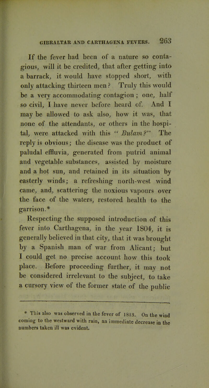 If the fever had been of a nature so conta- giouSj will it be credited, that after getting into a barrack, it would have stopped short, with only attacking thirteen men ? Truly this would be a very accommodating contagion ; one, half so civil, I have never before heard of. And I may be allowed to ask also, how it was, that none of the attendants, or others in the hospi- tal, were attacked with this  BulamP The reply is obvious; the disease was the product of paludal effluvia, generated from putrid animal and vegetable substances, assisted by moisture and a hot sun, and retained in its situation by easterly winds; a refreshing north-west wind came, and, scattering the noxious vapours over the face of the waters, restored health to the garrison.* Respecting the supposed introduction of this fever into Carthagena, in the year 1804, it is generally believed in that city, that it was brought by a Spanish man of war from AHcant; but I could get no precise account how this took place. Before proceeding further, it may not be considered irrelevant to the subject, to take a cursory view of the former state of the public * This also was observed in the fever of 1813. On the wind coming to the westward with rain, an immediate decrease in the numbers taken ill was evident.