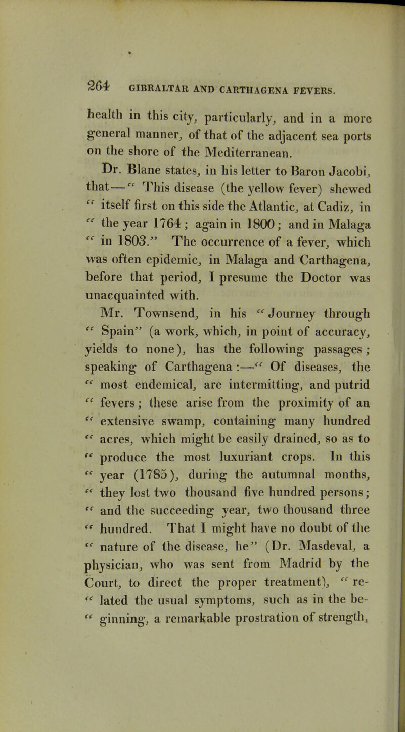 health in this city, particularly, and in a more general manner, of that of the adjacent sea ports on the shore of the Mediterranean. Dr. Blane states, in his letter to Baron Jacobi, that—This disease (the yellow fever) shewed  itself first on this side the Atlantic, at Cadiz, in the year 1764; again in 1800; and in Malaga in 1803. The occurrence of a fever, which was often epidemic, in Malaga and Carthagena, before that period, I presume the Doctor was unacquainted with. Mr. Townsend, in his '^'^ Journey through  Spain (a work, which, in point of accuracy, yields to none), has the following passages; speaking of Carthagena :— Of diseases, the  most endemical, are intermitting, and putrid fevers; these arise from the proximity of an  extensive swamp, containing many hundred acres, which might be easily drained, so as to produce the most luxuriant crops. In this  year (1785), during the autumnal months, they lost two thousand five hundred persons;  and the succeeding year, two thousand three  hundred. That I might have no doubt of the nature of the disease, he (Dr. Masdeval, a physician, who was sent from Madrid by the Court, to direct the proper treatment), re- lated the usual symptoms, such as in the be-  ginning, a remarkable prostration of strength,