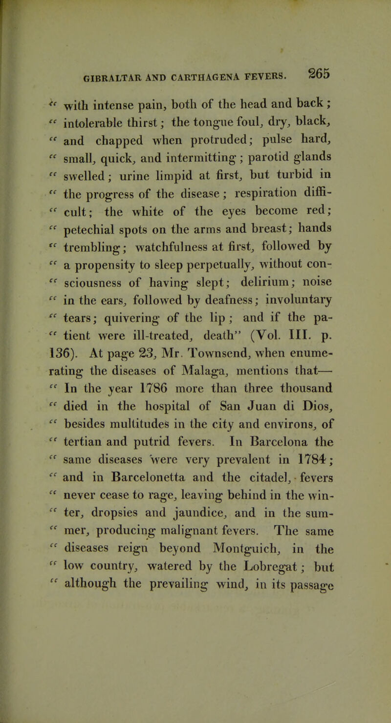 with intense pain, both of the head and back;  intolerable thirst; the tongue foul, dry, black, and chapped when protruded; pulse hard,  small, quick, and intermitting; parotid glands  swelled; urine hmpid at first, but turbid in the progress of the disease; respiration diffi- cult; the white of the eyes become red;  petechial spots on the arms and breast; hands trembling; watchfulness at first, followed by  a propensity to sleep perpetually, without con- sciousness of having slept; delirium; noise in the ears, followed by deafness; involuntary tears; quivering of the lip ; and if the pa- tient were ill-treated, death (Vol. III. p. 136). At page 23, Mr. Townsend, when enume- rating the diseases of Malaga, mentions that—  In the year 1786 more than three thousand  died in the hospital of San Juan di Dios,  besides multitudes in the city and environs, of tertian and putrid fevers. In Barcelona the same diseases were very prevalent in 1784; ^' and in Barcelonetta and the citadel, fevers  never cease to rage, leaving behind in the win- ter, dropsies and jaundice, and in the sum- mer, producing malignant fevers. The same diseases reign beyond Montguich, in the low country, watered by the Lobregat; but  although the prevailing wind^ in its passage