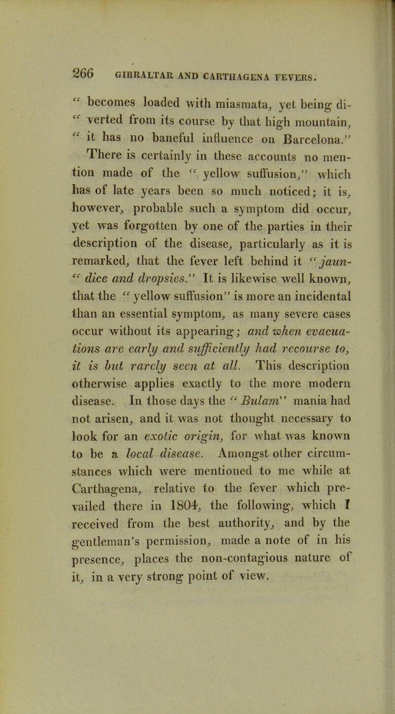  becomes loaded with miasmata, yet being di- verted from its course by that high mountain,  it has no baneful influence on Barcelona. There is certainly in these accounts no men- tion made of the yellow suffusion/' which has of late years been so much noticed; it is, however, probable such a symptom did occur, yet was forgotten by one of the parties in their description of the disease, particularly as it is remarked, that the fever left behind it jaun- dice and dropsies. It is likewise well known, that the yellow suffusion is more an incidental than an essential symptom, as many severe cases occur without its appearing; and when evacua- tions are early and sufficiently had recourse to, it is hut rarely seen at all. This description otherwise applies exactly to the more modern disease. In those days the -Bz^toz mania had not arisen, and it was not thought necessary to look for an exotic origin, for what was known to be a local disease. Amongst other circum- stances which were mentioned to me while at Carthagena, relative to the fever which pre- vailed there in 1804, the following, which I received from the best authority, and by the gentleman's permission, made a note of in his presence, places the non-contagious nature of it, in a very strong point of view.