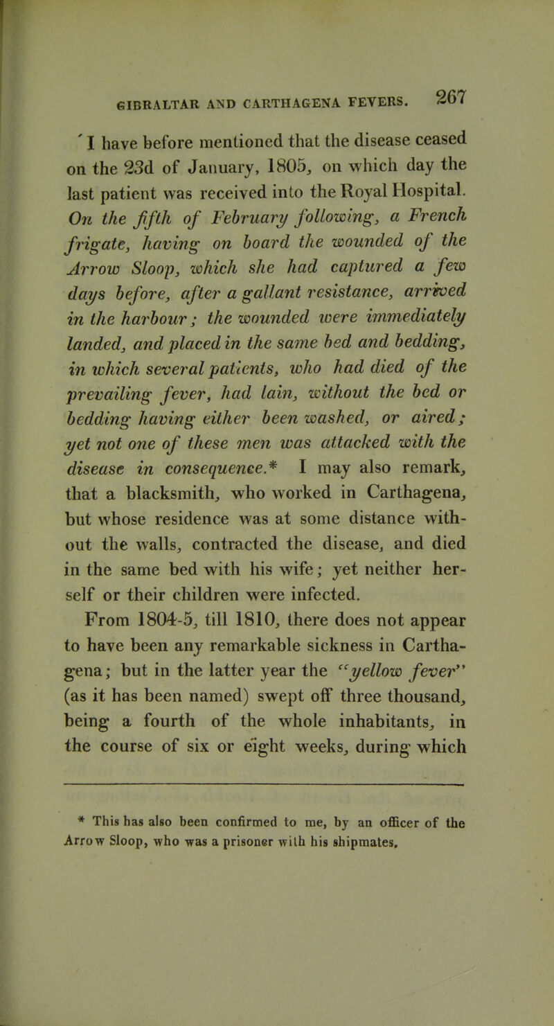 ' I have before mentioned that the disease ceased on the 33d of January, 1805, on which day the last patient was received into the Royal Hospital. On the ffth of February/ foUowing, a French frigate, having on hoard the wounded of the Arrow Sloop, which she had captured a few days before, after a gallant resistance, arrived in the harbour; the wounded were immediately landed, and placed in the same bed and bedding, in which several patients, who had died of the prevailing fever, had lain, without the bed or bedding having either been washed, or aired; yet not one of these men was attacked with the disease in consequence * I may also remark, that a blacksmith, who worked in Carthagena, but whose residence was at some distance with- out the walls, contracted the disease^ and died in the same bed with his wife; yet neither her- self or their children were infected. From 1804-5, till 1810, there does not appear to have been any remarkable sickness in Cartha- gena; but in the latter year the ''yellow fever (as it has been named) swept off three thousand, being a fourth of the whole inhabitants, in the course of six or eight weeks, during which * This has also been confirmed to me, by an officer of the Arrow Sloop, who was a prisoner wilh his shipmates.