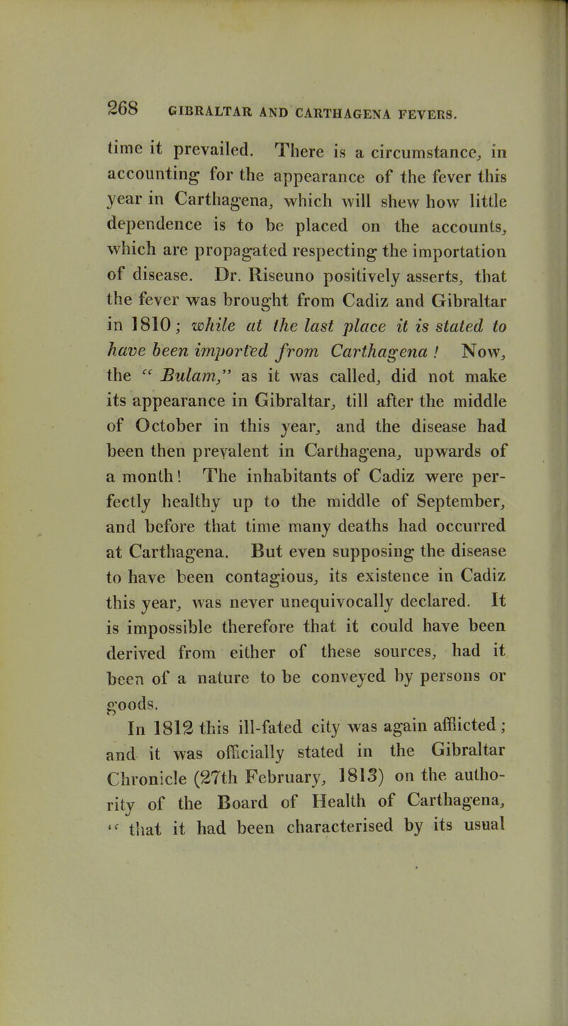 1 268 GIBRALTAR AND CARTHAGENA FEVERS. time it prevailed. There is a circumstance, in accounting for the appearance of the fever this year in Carthagena, which will shew how little dependence is to be placed on the accounts, which are propagated respecting the importation of disease. Dr. Riseuno positively asserts, that the fever was brought from Cadiz and Gibraltar in 1810; while at the last place it is stated to have been imporfed from Carthagena ! Now, the Bulam, as it was called, did not make its appearance in Gibraltar, till after the middle of October in this year, and the disease had been then prevalent in Carthagena, upwards of a month! The inhabitants of Cadiz were per- fectly healthy up to the middle of September, and before that time many deaths had occurred at Carthagena. But even supposing the disease to have been contagious, its existence in Cadiz this year, was never unequivocally declared. It is impossible therefore that it could have been derived from either of these sources, had it been of a nature to be conveyed by persons or goods. In 1812 this ill-fated city was again afflicted; and it was officially stated in the Gibraltar Chronicle (27th February, 1813) on the autho- rity of the Board of Health of Carthagena, tliat it had been characterised by its usual