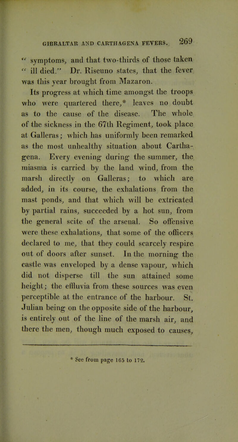 symptoms, and that two-thirds of those taken  ill died/' Dr. Riseuno states, that the fever was this year brought from Mazaron. Its progress at which time amongst the troops who were quartered there,* leaves no doubt as to the cause of the disease. The whole of the sickness in the 67th Regiment, took place at Galleras; which has uniformly been remarked as the most unhealthy situation about Cartha- gena. Every evening during the summer, the miasma is carried by the land wind, from the marsh directly on Galleras; to which are added, in its course, the exhalations from the mast ponds, and that which will be extricated by partial rains, succeeded by a hot sun, from the general scite of the arsenal. So offensive were these exhalations, that some of the officers declared to me, that they could scarcely respire out of doors after sunset. In the morning the castle was enveloped by a dense vapour, which did not disperse till the sun attained some height; the effluvia from these sources was even perceptible at the entrance of the harbour. St. Julian being on the opposite side of the harbour, is entirely out of the line of the marsh air, and there the men, though much exposed to causes. * See from page 165 to 172.