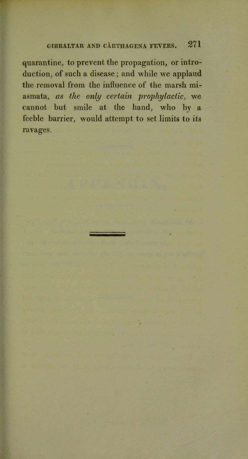 quarantine^ to prevent the propagation^ or intro- duction^ of such a disease; and while we applaud the removal from the influence of the marsh mi- asmata^ as the only certain prophylactic, we cannot but smile at the hand^ who by a feeble barrier^, would attempt to set limits to its ravages.