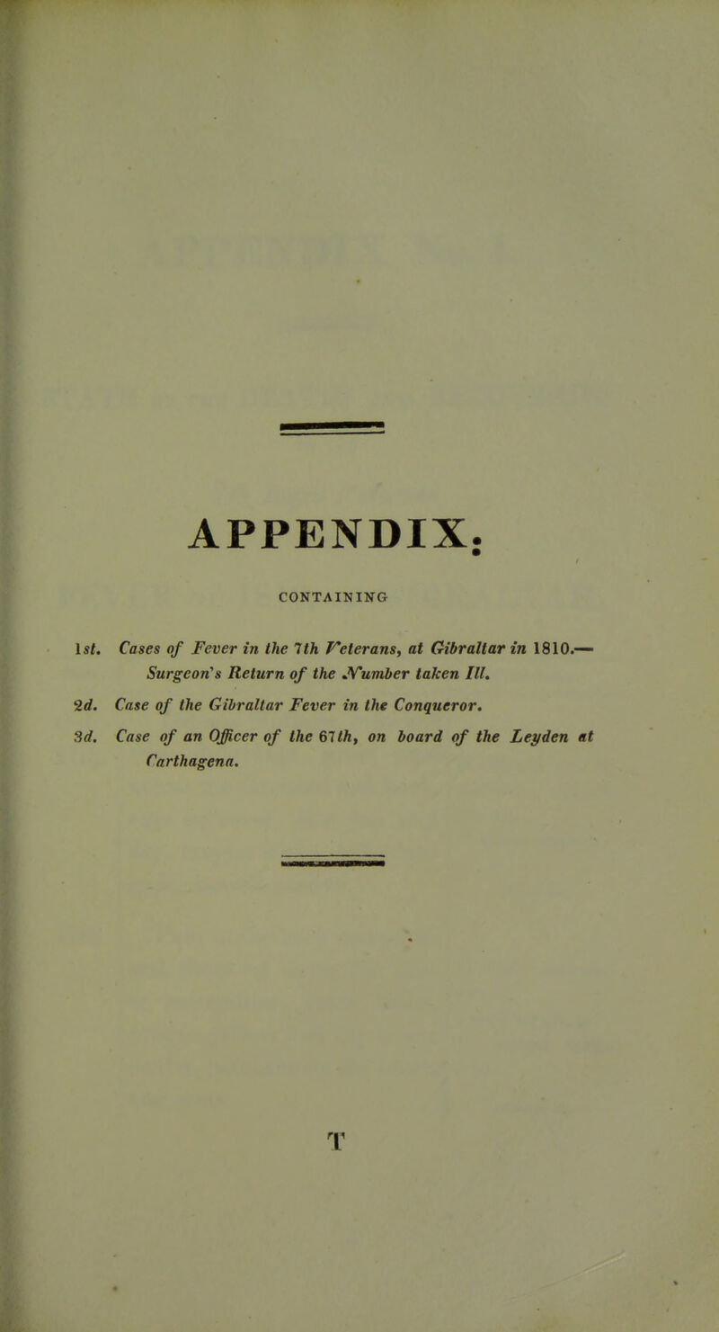APPENDIX. CONTAINING 1st. Cases of Fever in the 7th f^eterans, at Gibraltar in 1810.— Surgeon's Return of the JVumber taken III. 2d. Case of the Gibraltar Fever in the Conqueror. 3d. Case of an Officer of the 61th, on board of the Leaden at Carthagena. T