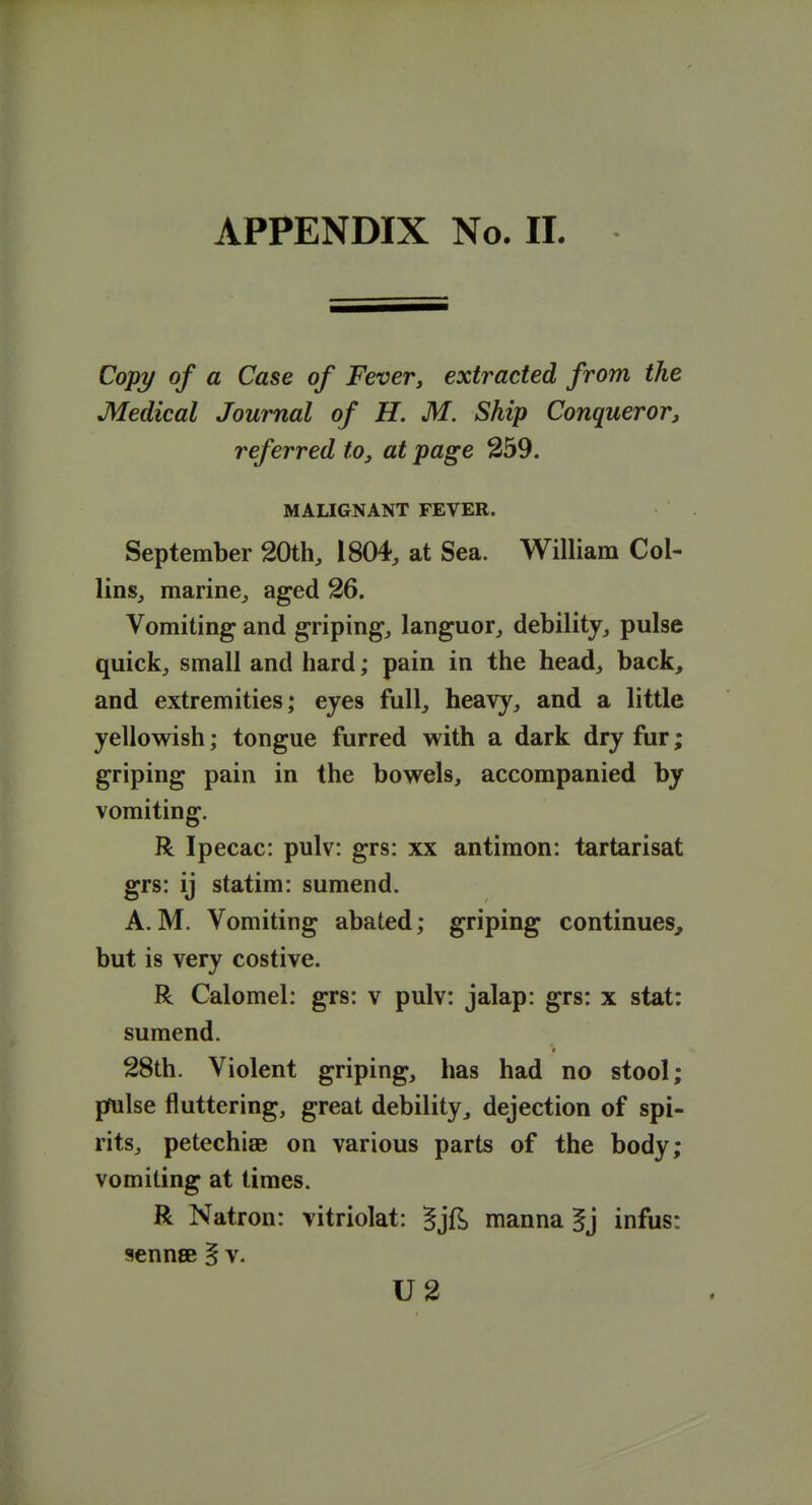 Copy of a Case of Fevery extracted from the Medical Journal of H. M. Ship Conqueror, referred to, at page 259. MALIGNANT FEVER. September 20th, 1804, at Sea. William Col- lins, marine, aged 26. Vomiting and griping, languor, debility, pulse quick, small and hard; pain in the head, back^ and extremities; eyes full, heavy, and a little yellowish; tongue furred with a dark dry fur; griping pain in the bowels, accompanied by vomiting. R Ipecac: pulv: grs: xx antiraon: tartarisat grs: ij statim: sumend. A. M. Vomiting abated; griping continues, but is very costive. R Calomel: grs: v pulv: jalap: grs: x stat: sumend. 28th. Violent griping, has had no stool; pfulse fluttering, great debility, dejection of spi- rits, petechiae on various parts of the body; vomiting at times. R Natron: vitriolat: §jf^ manna ^j infus: sennsB § v. U2
