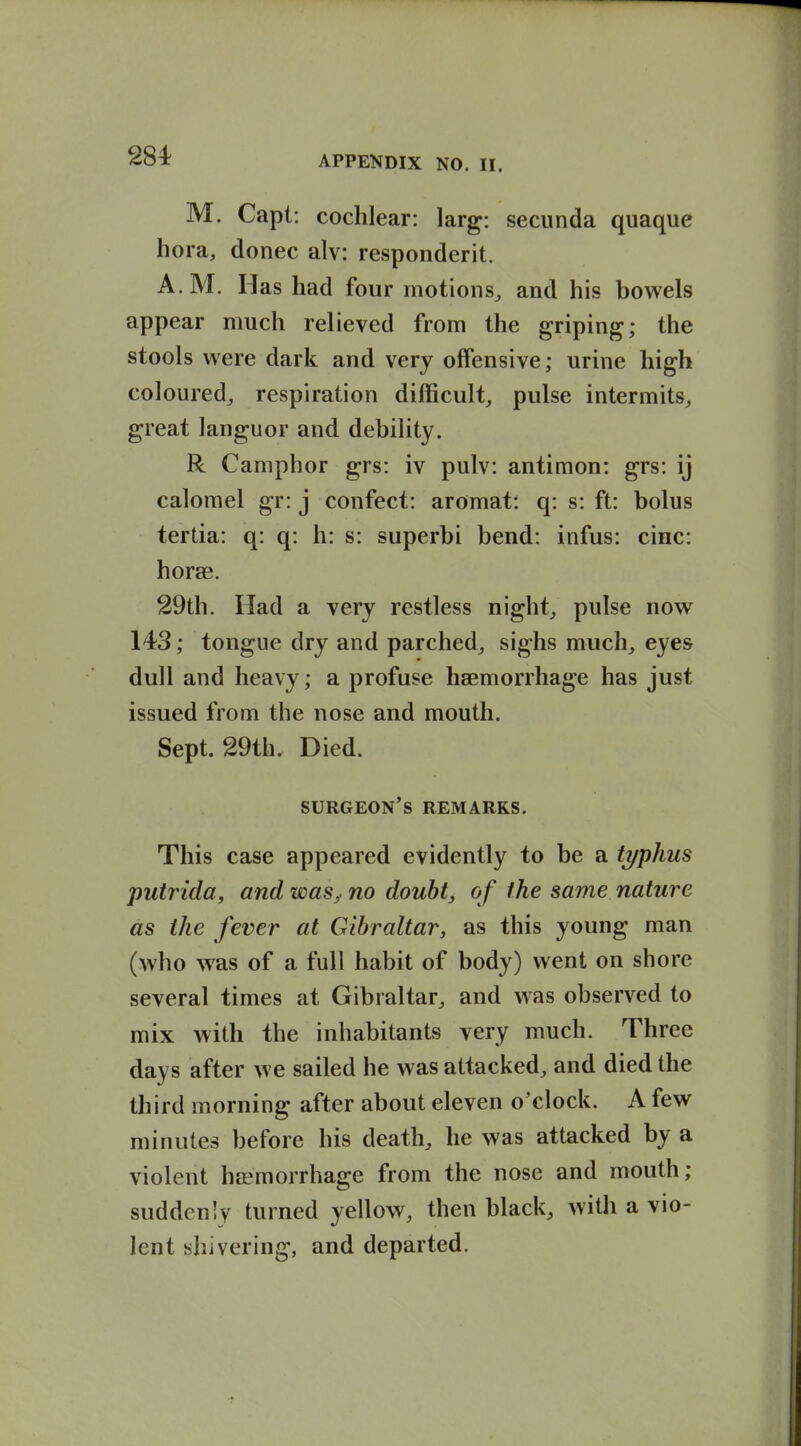 284^ M. Capt: cochlear: larg: secunda quaque hora, donee alv: responderit. A.M. Has had four motions, and his bowels appear much relieved from the griping; the stools were dark and very offensive; urine high coloured, respiration difficult, pulse intermits, great languor and debihty. R Camphor grs: iv pulv: antimon: grs: ij calomel gr: j confect: aromat: q: s: ft: bolus tertia: q: q: h: s: superbi bend: infus: cine: horae. 29th. Had a very restless night, pulse now 143; tongue dry and parched, sighs much, eyes dull and heavy; a profuse haemorrhage has just issued from the nose and mouth. Sept. 29th. Died. surgeon's remarks. This case appeared evidently to be a typhus putrida, and was,< no doubt, of the same nature as the fever at Gibraltar, as this young man (who was of a full habit of body) went on shore several times at Gibraltar, and was observed to mix with the inhabitants very much. Three days after we sailed he was attacked, and died the third morning after about eleven o'clock. A few minutes before his death, he was attacked by a violent hasmorrhage from the nose and mouth; suddenly turned yellow, then black, with a vio- lent shivering, and departed.