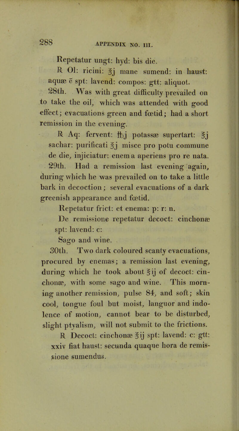 Repetatur ungt: hyd: bis die. R 01: ricini: §j mane sumend: in haust: aquae c spt: lavend: compos: gtt: aliquot. 28th. Was with great difficulty prevailed on to take the oil, which was attended with good eftect; evacuations green and foetid; had a short remission in the evening. R Aq: fervent: }bj potassae supertart: |j sachar: purificati misce pro potu commune de die, injiciatur: enema aperiens pro re nata. 29th. Had a remission last evening again, during which he was prevailed on to take a little bark in decoction; several evacuations of a dark greenish appearance and foetid. Repetatur frict: et enema: p: r: n. De remissione repetatur decoct: cinchonse spt: la vend: c: Sago and wine. SOth. Two dark coloured scanty evacuations, procured by enemas; a remission last evening, during which he took about ^ij of decoct: cin- chonae, with some sago and wine. This morn- ing another remission, pulse 84, and soft; skin cool, tongue foul but moist, languor and indo- lence of motion, cannot bear to be disturbed, slight ptyalism, will not submit to the frictions. R Decoct: cinchonae ^ij spt: lavend: c: gtt: xxiv fiat haust: secunda quaque hora de remis- sione sumendus.