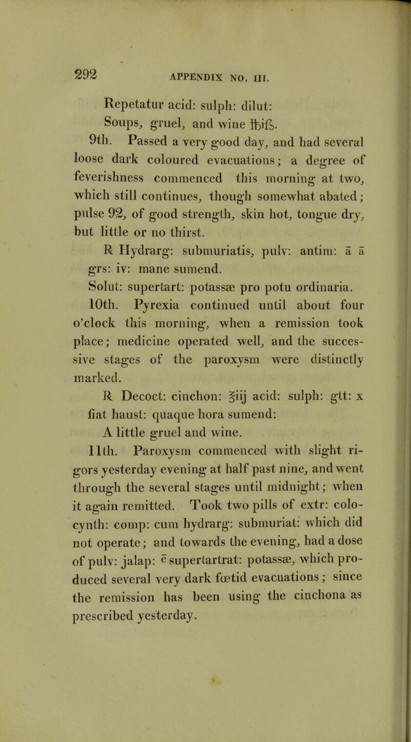 Repetatur acid: sulph: dilut: Soups, gruel, and wine fcif^). 9th. Passed a very good day, and had several loose dark coloured evacuations; a degree of feverishness commenced this morning at two, which still continues, though somew^hat abated; pulse 92, of good strength, skin hot, tongue dry, but little or no thirst. R Hydrarg: submuriatis, pulv: antim: a a grs: iv: mane sumend. Solut: supertart: potassae pro potu ordinaria. 10th. Pyrexia continued until about four o'clock this morning, when a remission took place; medicine operated well, and the succes- sive stages of the paroxysm were distinctly marked. R Decoct: cinchon: §iij acid: sulph: gtt: x flat haust: quaque hora sumend: A little gruel and wine. 11th. Paroxysm commenced with slight ri- gors yesterday evening at half past nine, and went through the several stages until midnight; when it again remitted. Took two pills of extr: colo- cynth: comp: cum hydrarg: submuriat: which did not operate; and towards the evening, had a dose of pulv: jalap: e supertartrat: potassae, which pro- duced several very dark foetid evacuations; since the remission has been using the cinchona as prescribed yesterday.