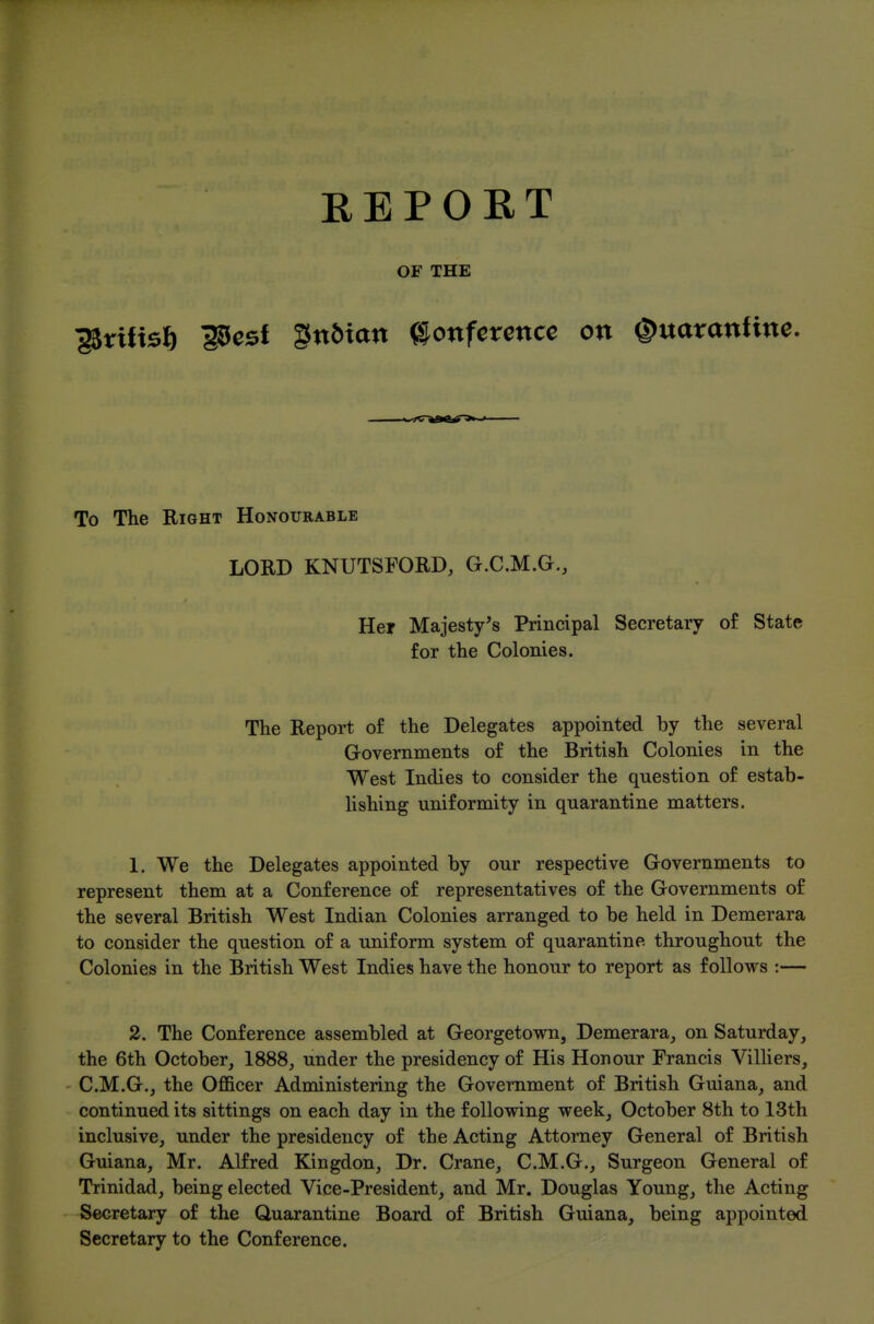 KEPOKT OF THE ^rifts6 iScst gn6ian Conference on ©uaranfine. To The Right Honourable LORD KNUTSFORD, G.C.M.G., Hei Majesty's Principal Secretary o£ State for the Colonies. The Report of the Delegates appointed by the several Governments of the British Colonies in the West Indies to consider the question of estab- lishing uniformity in quarantine matters. 1. We the Delegates appointed by our respective Governments to represent them at a Conference of representatives of the Governments of the several British West Indian Colonies arranged to be held in Demerara to consider the question of a uniform system of quarantine throughout the Colonies in the British West Indies have the honour to report as follows :— 2. The Conference assembled at Georgetown, Demerara^ on Saturday, the 6th October, 1888, under the presidency of His Honour Francis Vilhers, C.M.G., the Officer Administering the Government of British Guiana, and continued its sittings on each day in the following week, October 8th to 13th inclusive, under the presidency of the Acting Attorney General of British Guiana, Mr. Alfred Kingdon, Dr. Crane, C.M.G., Surgeon General of Trinidad, being elected Vice-President, and Mr. Douglas Young, the Acting Secretary of the Quarantine Board of British Guiana, being appointed Secretary to the Conference.