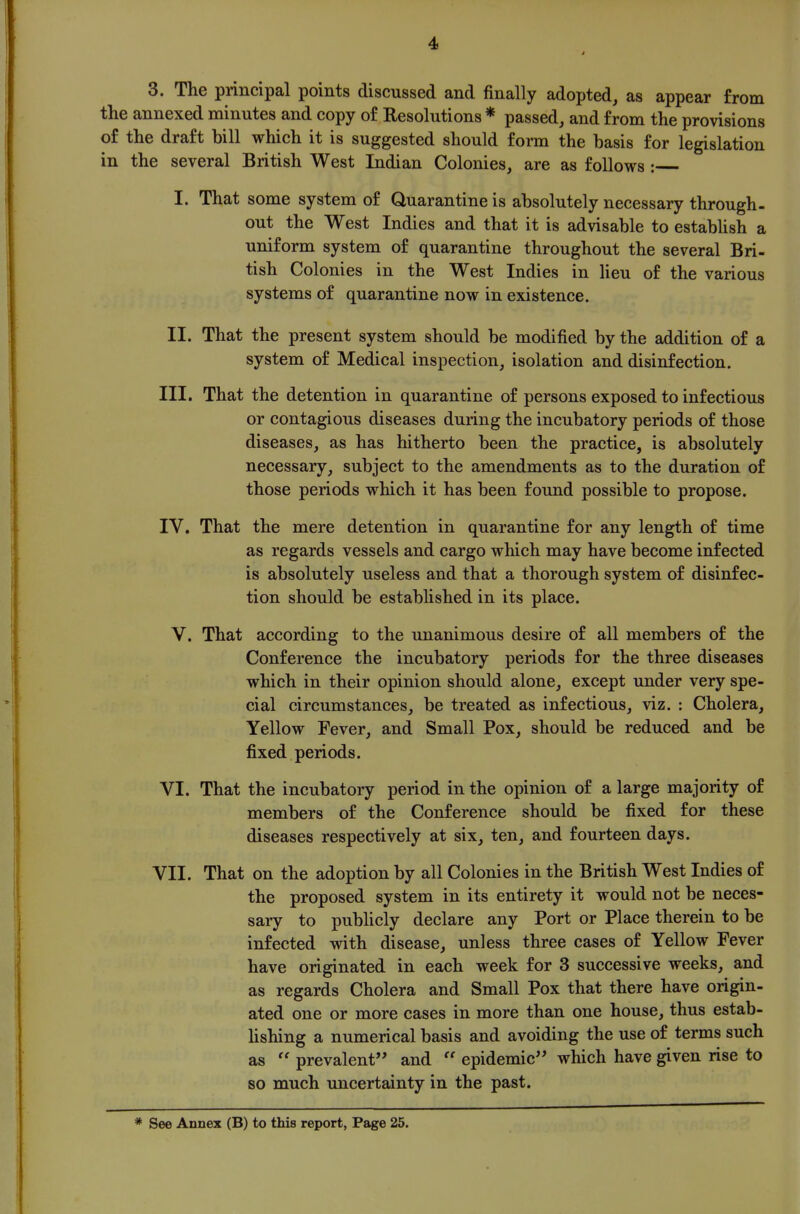 3. The principal points discussed and finally adopted, as appear from the annexed minutes and copy of Resolutions * passed, and from the provisions of the draft bill which it is suggested should form the basis for legislation in the several British West Indian Colonies, are as follows : I. That some system of Quarantine is absolutely necessary through- out the West Indies and that it is advisable to estabUsh a uniform system of quarantine throughout the several Bri- tish Colonies in the West Indies in Ueu of the various systems of quarantine now in existence. II. That the present system should be modified by the addition of a system of Medical inspection, isolation and disinfection. III. That the detention in quarantine of persons exposed to infectious or contagious diseases during the incubatory periods of those diseases, as has hitherto been the practice, is absolutely necessary, subject to the amendments as to the duration of those periods which it has been found possible to propose. IV. That the mere detention in quarantine for any length of time as regards vessels and cargo which may have become infected is absolutely useless and that a thorough system of disinfec- tion should be established in its place. V. That according to the unanimous desire of all members of the Conference the incubatory periods for the three diseases which in their opinion should alone, except under very spe- cial circumstances, be treated as infectious, viz. : Cholera, Yellow Fever, and Small Pox, should be reduced and be fixed periods. VI. That the incubatory period in the opinion of a large majority of members of the Conference should be fixed for these diseases respectively at six, ten, and fourteen days. VII. That on the adoption by all Colonies in the British West Indies of the proposed system in its entirety it would not be neces- sary to publicly declare any Port or Place therein to be infected with disease, unless three cases of Yellow Fever have originated in each week for 3 successive weeks, and as regards Cholera and Small Pox that there have origin- ated one or more cases in more than one house, thus estab- hshing a numerical basis and avoiding the use of terms such as  prevalent and  epidemic which have given rise to so much uncertainty in the past.