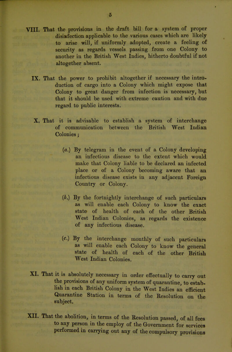 VIII. That the provisions in the draft bill for a system of proper disiafection applicable to the various cases which are likely to arise will, if uniformly adopted, create a feeling of security as regards vessels passing from one Colony to another in the British West Indies, hitherto doubtful if not altogether absent. IX. That the power to prohibit altogether if necessary the intro- duction of cargo into a Colony which might expose that Colony to great danger from infection is necessary, but that it should be used with extreme caution and with due regard to public interests. X. That it is advisable to establish a system of interchange of communication between the British West Indian Colonies; {a.) By telegram in the event of a Colony developing an infectious disease to the extent which would make that Colony liable to be declared an infected place or of a Colony becoming aware that an infectious disease exists in any adjacent Foreign Country or Colony. {b.) By the fortnightly interchange of such particulars as will enable each Colony to know the exact state of health of each of the other British West Indian Colonies, as regards the existence of any infectious disease. (c.) By the interchange monthly of such particulars as will enable each Colony to know the general state of health of each of the other British West Indian Colonies. XI. That it is absolutely necessary in order effectually to carry out the provisions of any uniform system of quarantine, to estab- hsh in each British Colony in the West Indies an efficient Quarantine Station in terms of the Resolution on the subject. XII. That the abolition, in terms of the Resolution passed, of all fees to any person in the employ of the Government for services performed in carrying out any of the compulsory provisions